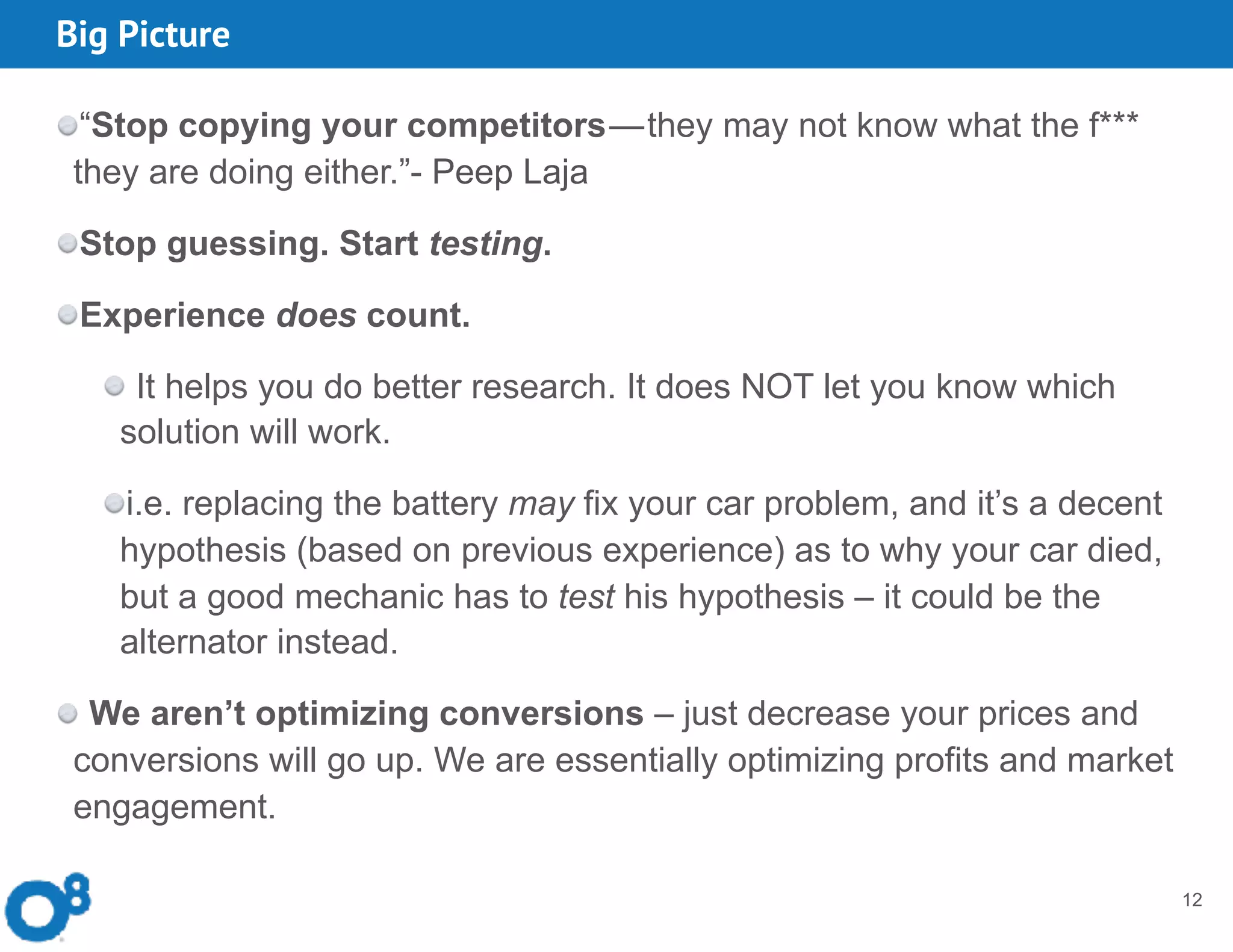 Big Picture
12
“Stop copying your competitors — they may not know what the f***
they are doing either.”- Peep Laja
Stop guessing. Start testing.
Experience does count.
It helps you do better research. It does NOT let you know which
solution will work.
i.e. replacing the battery may fix your car problem, and it’s a decent
hypothesis (based on previous experience) as to why your car died,
but a good mechanic has to test his hypothesis – it could be the
alternator instead.
We aren’t optimizing conversions – just decrease your prices and
conversions will go up. We are essentially optimizing profits and market
engagement.
 