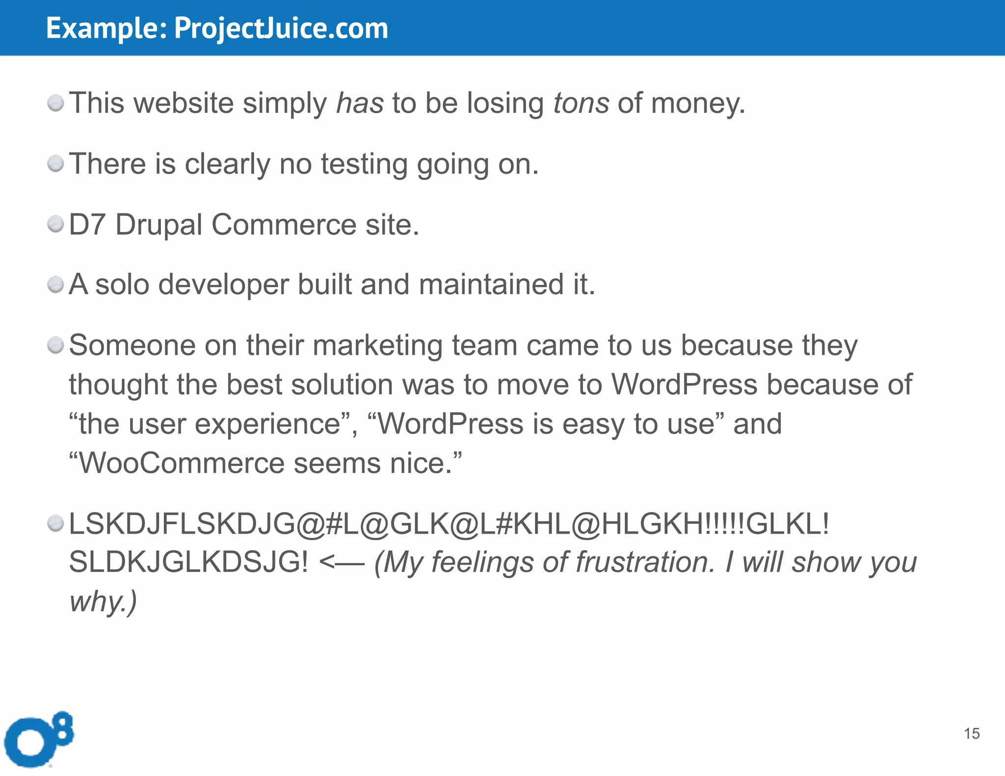 Example: ProjectJuice.com
15
This website simply has to be losing tons of money.
There is clearly no testing going on.
D7 Drupal Commerce site.
A solo developer built and maintained it.
Someone on their marketing team came to us because they
thought the best solution was to move to WordPress because of
“the user experience”, “WordPress is easy to use” and
“WooCommerce seems nice.”
LSKDJFLSKDJG@#L@GLK@L#KHL@HLGKH!!!!!GLKL!
SLDKJGLKDSJG! <— (My feelings of frustration. I will show you
why.)
 