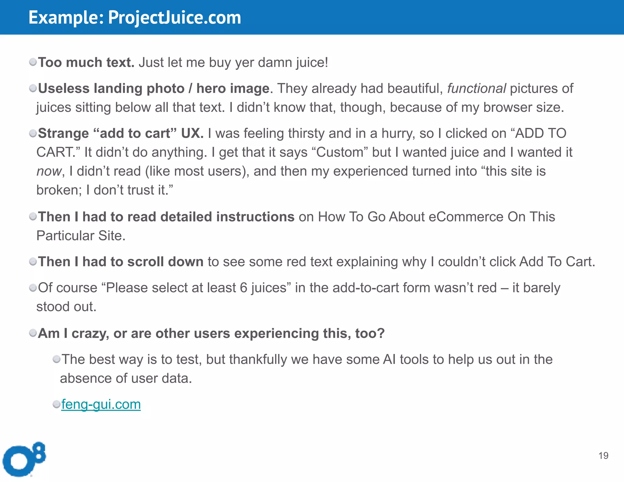 Example: ProjectJuice.com
19
Too much text. Just let me buy yer damn juice!
Useless landing photo / hero image. They already had beautiful, functional pictures of
juices sitting below all that text. I didn’t know that, though, because of my browser size.
Strange “add to cart” UX. I was feeling thirsty and in a hurry, so I clicked on “ADD TO
CART.” It didn’t do anything. I get that it says “Custom” but I wanted juice and I wanted it
now, I didn’t read (like most users), and then my experienced turned into “this site is
broken; I don’t trust it.”
Then I had to read detailed instructions on How To Go About eCommerce On This
Particular Site.
Then I had to scroll down to see some red text explaining why I couldn’t click Add To Cart.
Of course “Please select at least 6 juices” in the add-to-cart form wasn’t red – it barely
stood out.
Am I crazy, or are other users experiencing this, too?
The best way is to test, but thankfully we have some AI tools to help us out in the
absence of user data.
feng-gui.com
 
