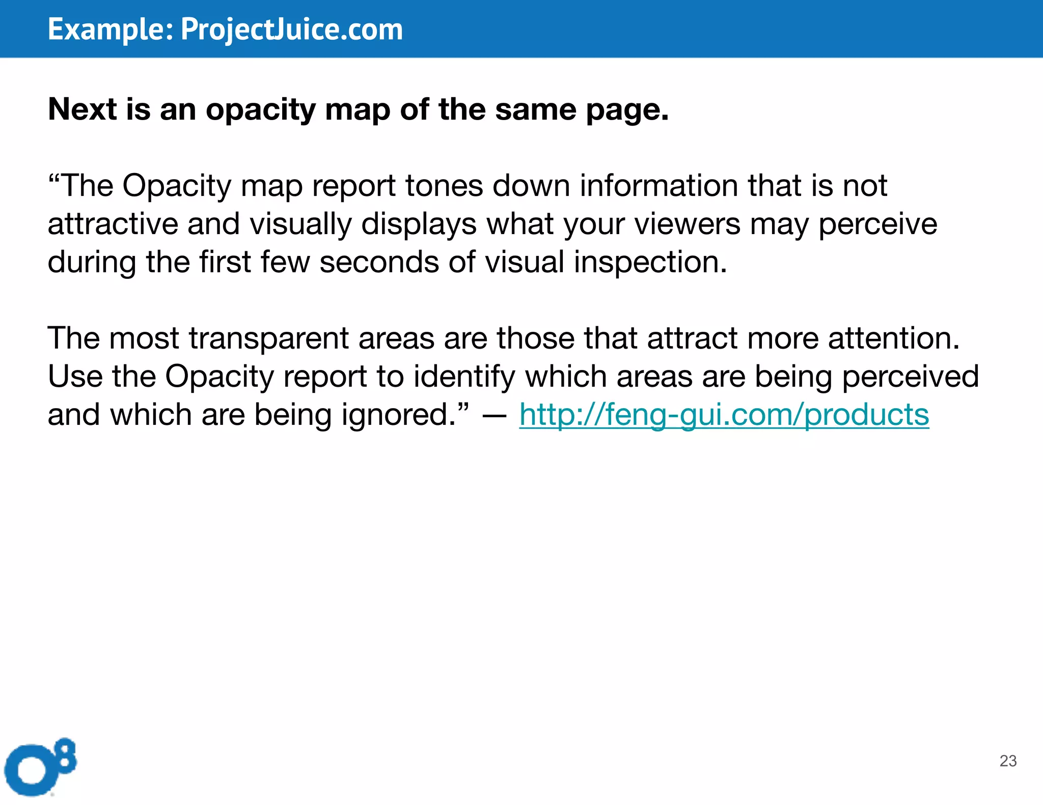 Example: ProjectJuice.com
23
Next is an opacity map of the same page.
“The Opacity map report tones down information that is not
attractive and visually displays what your viewers may perceive
during the first few seconds of visual inspection.

The most transparent areas are those that attract more attention.

Use the Opacity report to identify which areas are being perceived
and which are being ignored.” — http://feng-gui.com/products
 