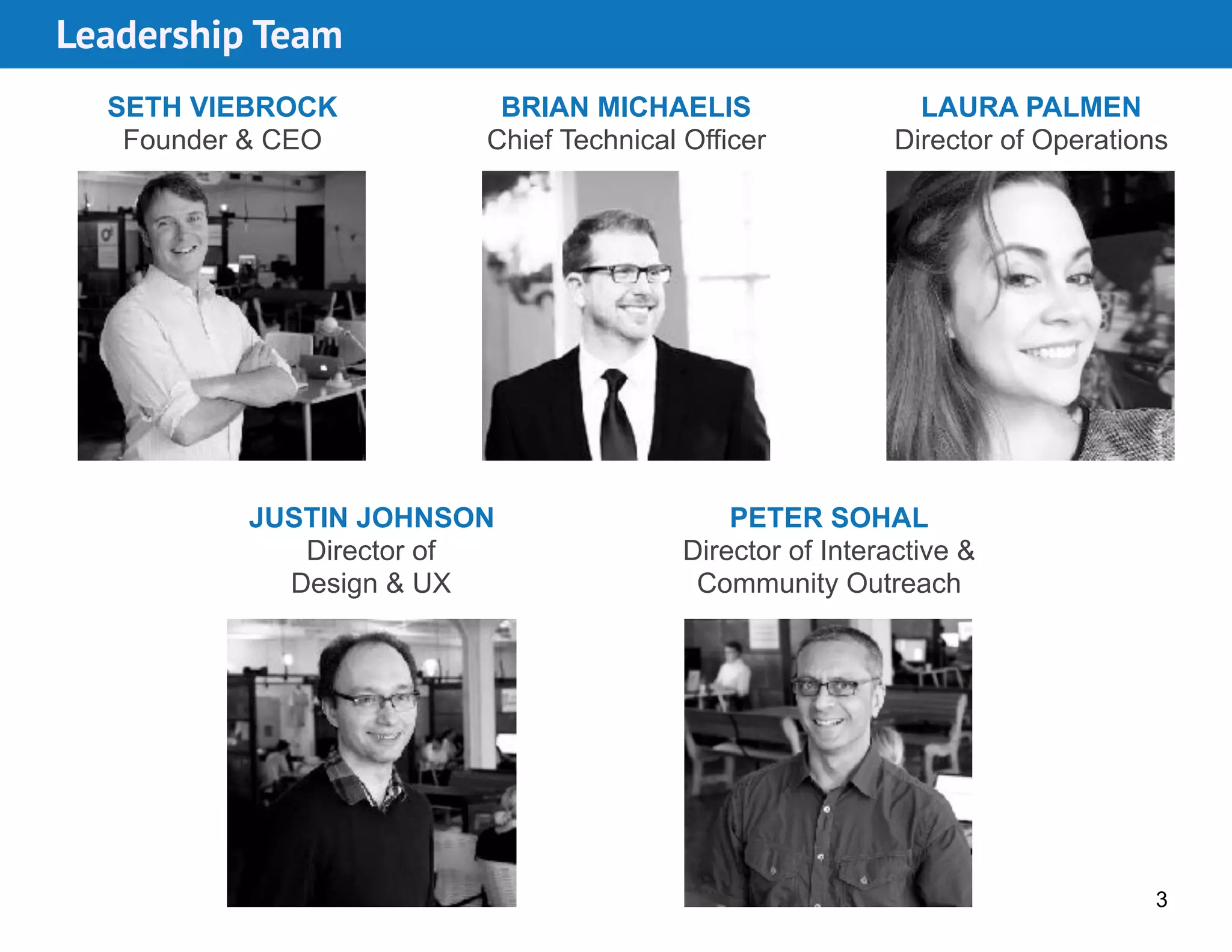 BRIAN MICHAELIS 
Chief Technical Officer
SETH VIEBROCK 
Founder & CEO
JUSTIN JOHNSON
Director of  
Design & UX
LAURA PALMEN 
Director of Operations
3
Leadership Team
PETER SOHAL
Director of Interactive &
Community Outreach
 