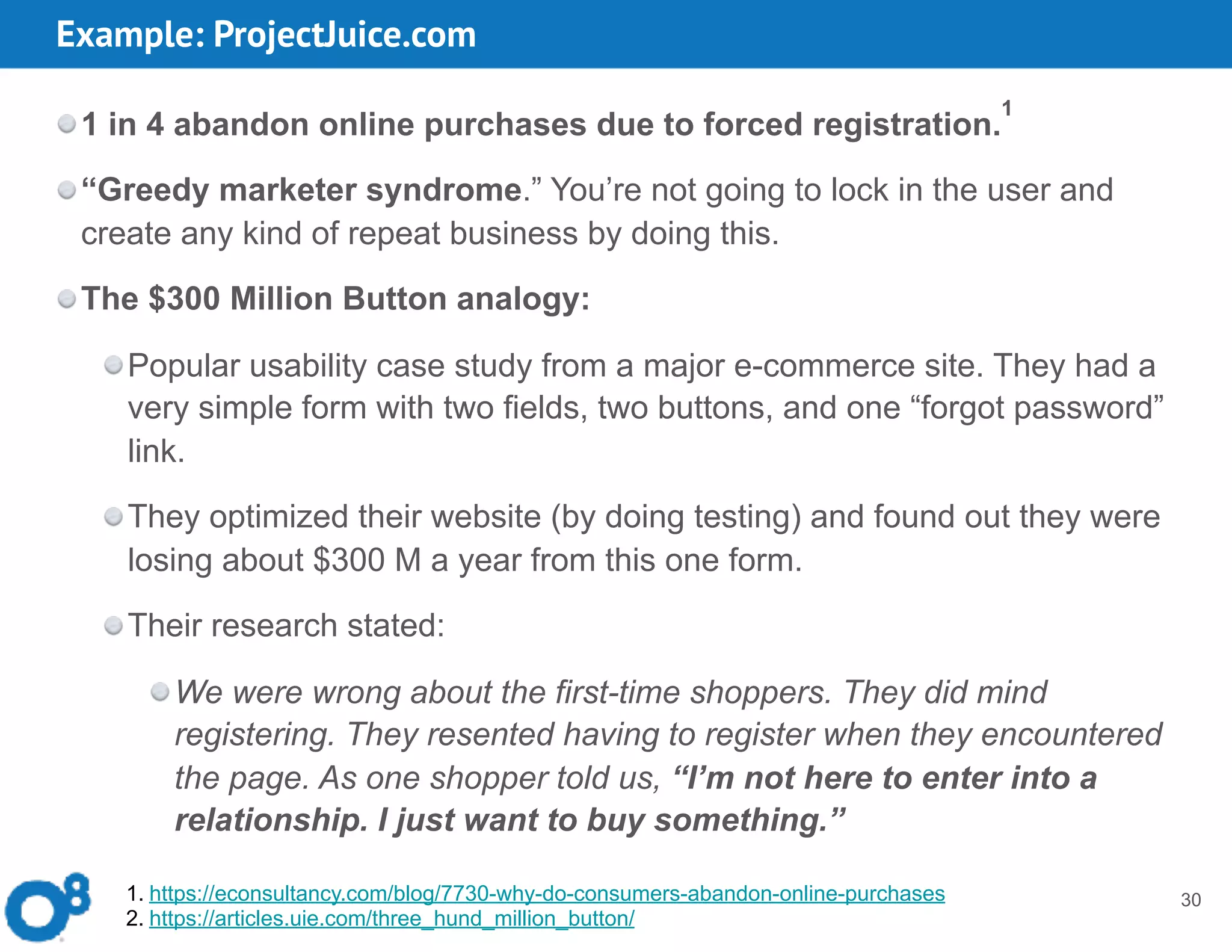 Example: ProjectJuice.com
30
1 in 4 abandon online purchases due to forced registration.
1
“Greedy marketer syndrome.” You’re not going to lock in the user and
create any kind of repeat business by doing this.
The $300 Million Button analogy:
Popular usability case study from a major e-commerce site. They had a
very simple form with two fields, two buttons, and one “forgot password”
link.
They optimized their website (by doing testing) and found out they were
losing about $300 M a year from this one form.
Their research stated:
We were wrong about the first-time shoppers. They did mind
registering. They resented having to register when they encountered
the page. As one shopper told us, “I’m not here to enter into a
relationship. I just want to buy something.”
1. https://econsultancy.com/blog/7730-why-do-consumers-abandon-online-purchases
2. https://articles.uie.com/three_hund_million_button/
 