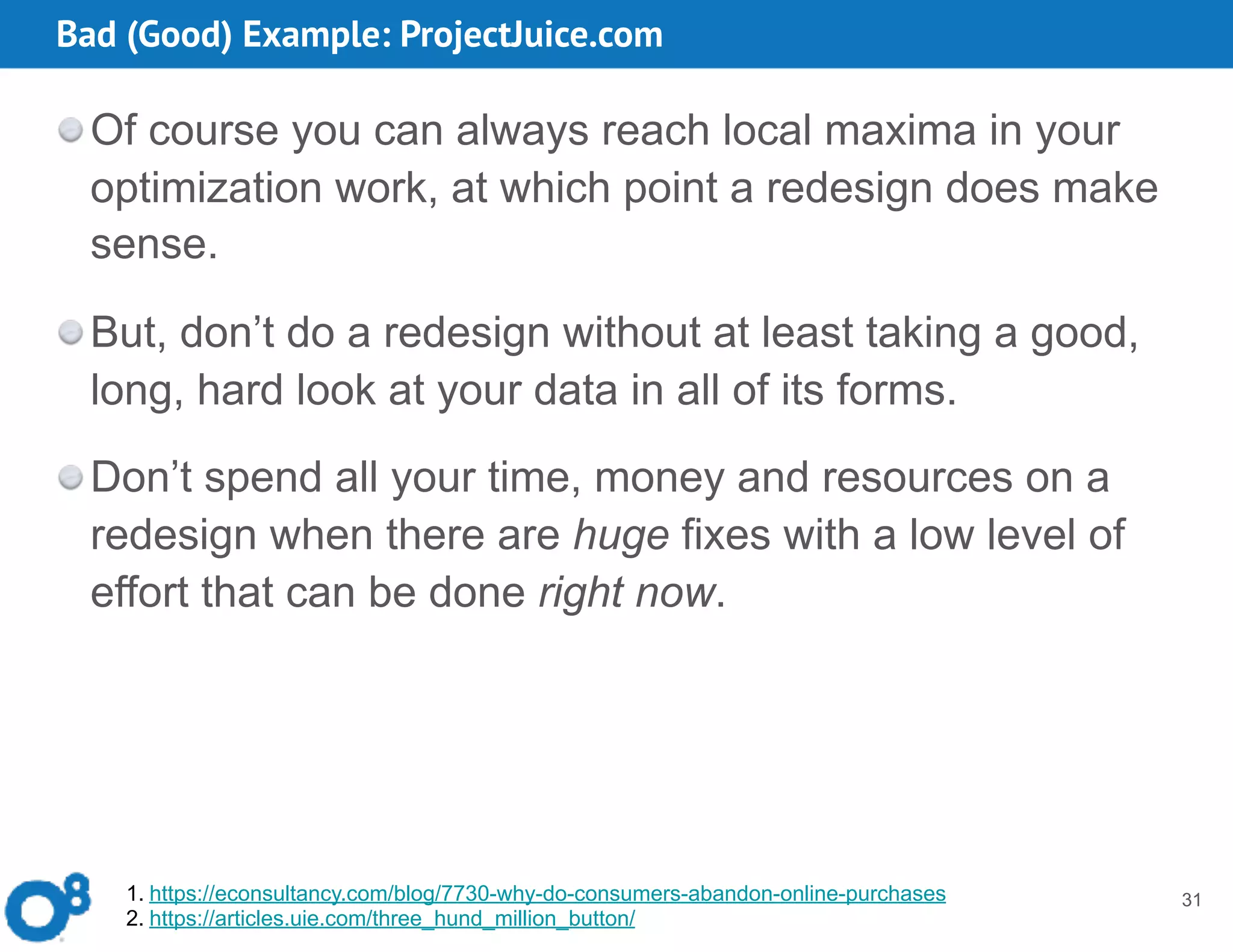 Bad (Good) Example: ProjectJuice.com
31
Of course you can always reach local maxima in your
optimization work, at which point a redesign does make
sense.
But, don’t do a redesign without at least taking a good,
long, hard look at your data in all of its forms.
Don’t spend all your time, money and resources on a
redesign when there are huge fixes with a low level of
effort that can be done right now.
1. https://econsultancy.com/blog/7730-why-do-consumers-abandon-online-purchases
2. https://articles.uie.com/three_hund_million_button/
 