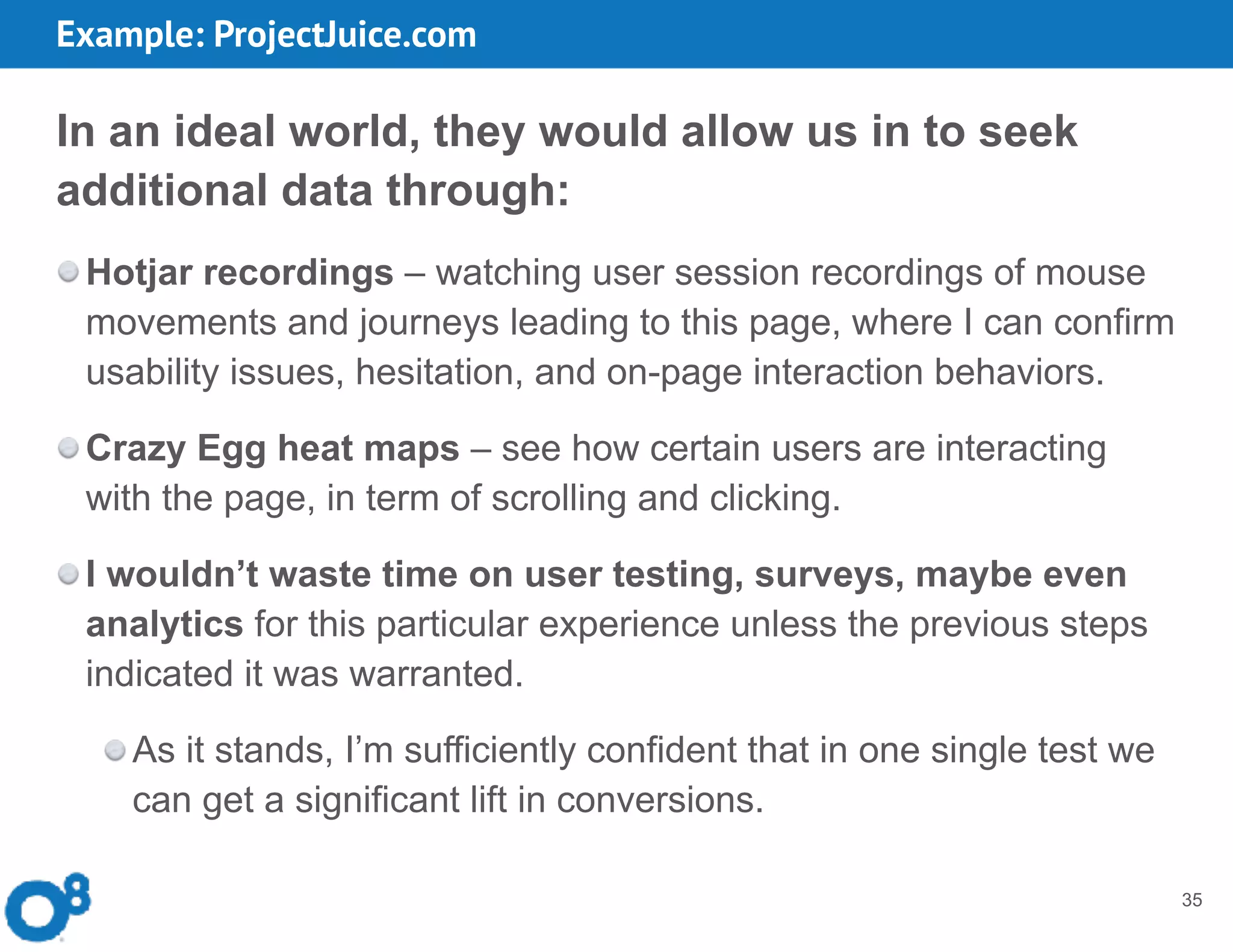35
In an ideal world, they would allow us in to seek
additional data through:
Hotjar recordings – watching user session recordings of mouse
movements and journeys leading to this page, where I can confirm
usability issues, hesitation, and on-page interaction behaviors.
Crazy Egg heat maps – see how certain users are interacting
with the page, in term of scrolling and clicking.
I wouldn’t waste time on user testing, surveys, maybe even
analytics for this particular experience unless the previous steps
indicated it was warranted.
As it stands, I’m sufficiently confident that in one single test we
can get a significant lift in conversions.
Example: ProjectJuice.com
 
