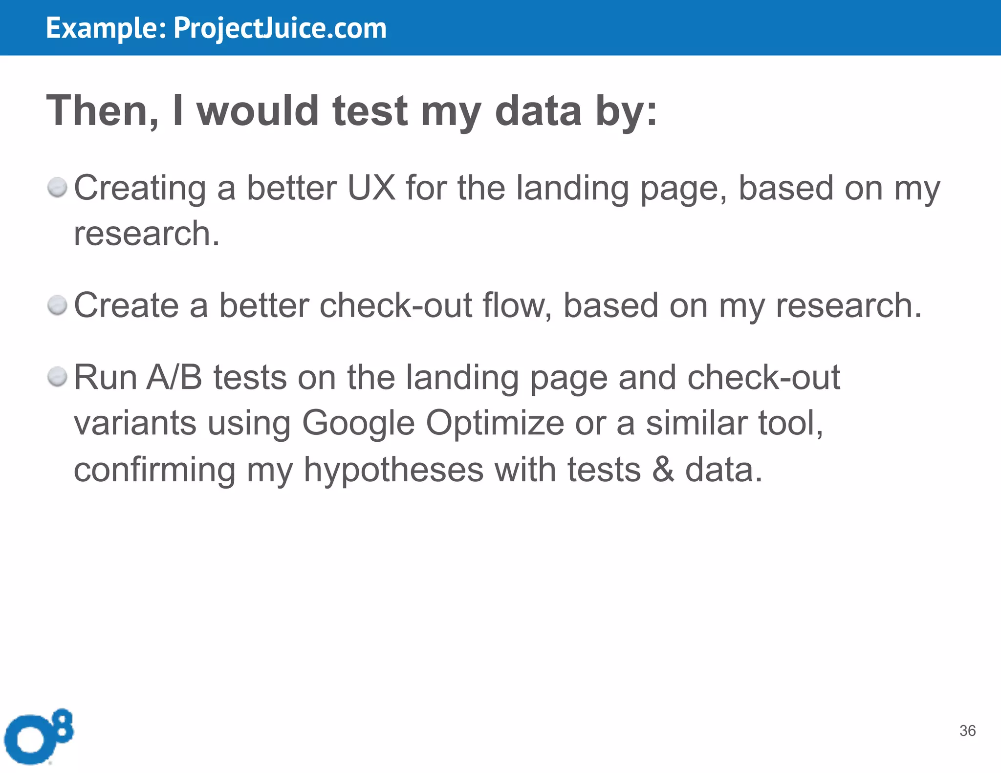 36
Then, I would test my data by:
Creating a better UX for the landing page, based on my
research.
Create a better check-out flow, based on my research.
Run A/B tests on the landing page and check-out
variants using Google Optimize or a similar tool,
confirming my hypotheses with tests & data.
Example: ProjectJuice.com
 