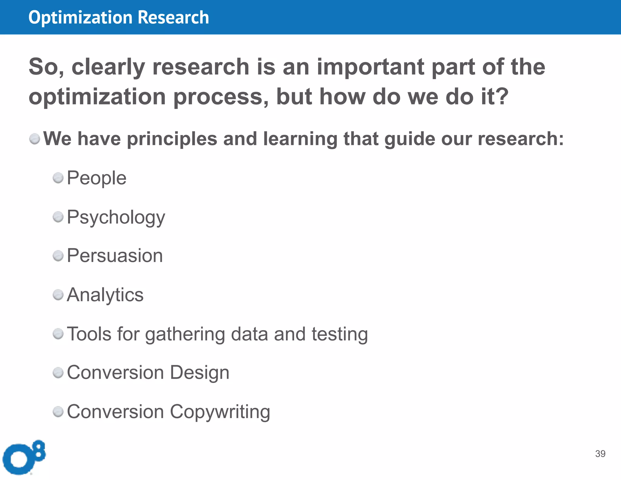 Optimization Research
39
So, clearly research is an important part of the
optimization process, but how do we do it?
We have principles and learning that guide our research:
People
Psychology
Persuasion
Analytics
Tools for gathering data and testing
Conversion Design
Conversion Copywriting
 