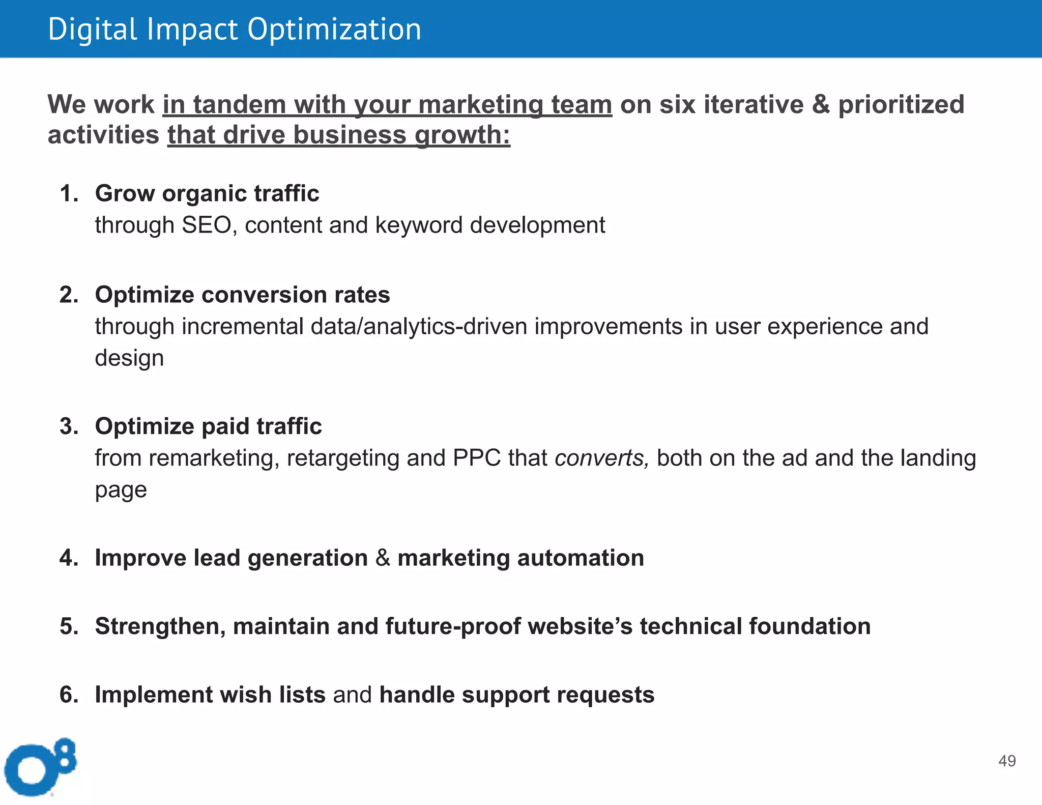 Digital Impact Optimization
49
We work in tandem with your marketing team on six iterative & prioritized
activities that drive business growth:  
1. Grow organic traffic  
through SEO, content and keyword development
2. Optimize conversion rates  
through incremental data/analytics-driven improvements in user experience and
design
3. Optimize paid traffic  
from remarketing, retargeting and PPC that converts, both on the ad and the landing
page
4. Improve lead generation & marketing automation
5. Strengthen, maintain and future-proof website’s technical foundation
6. Implement wish lists and handle support requests
 