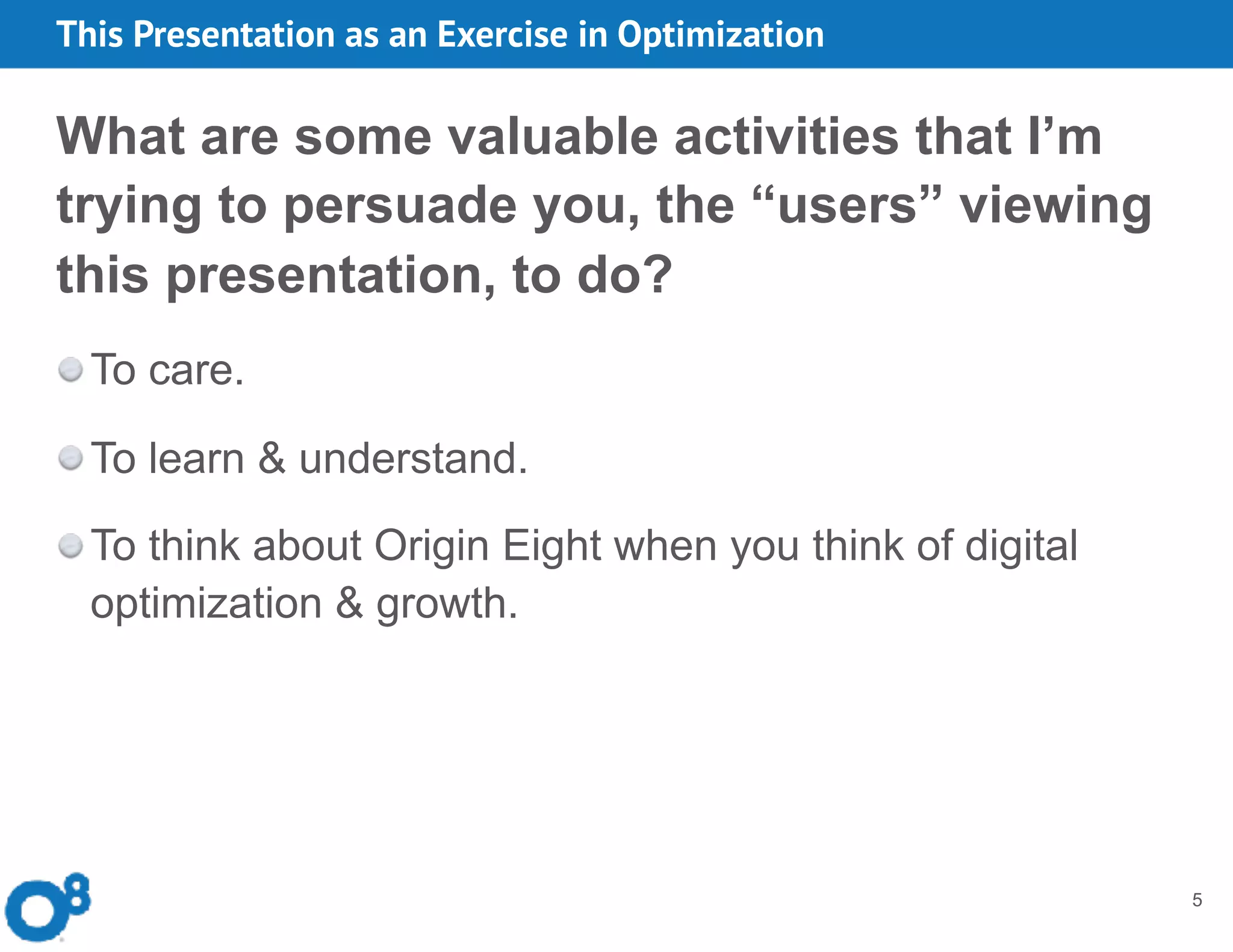 This Presentation as an Exercise in Optimization
5
What are some valuable activities that I’m
trying to persuade you, the “users” viewing
this presentation, to do?
To care.
To learn & understand.
To think about Origin Eight when you think of digital
optimization & growth.
 