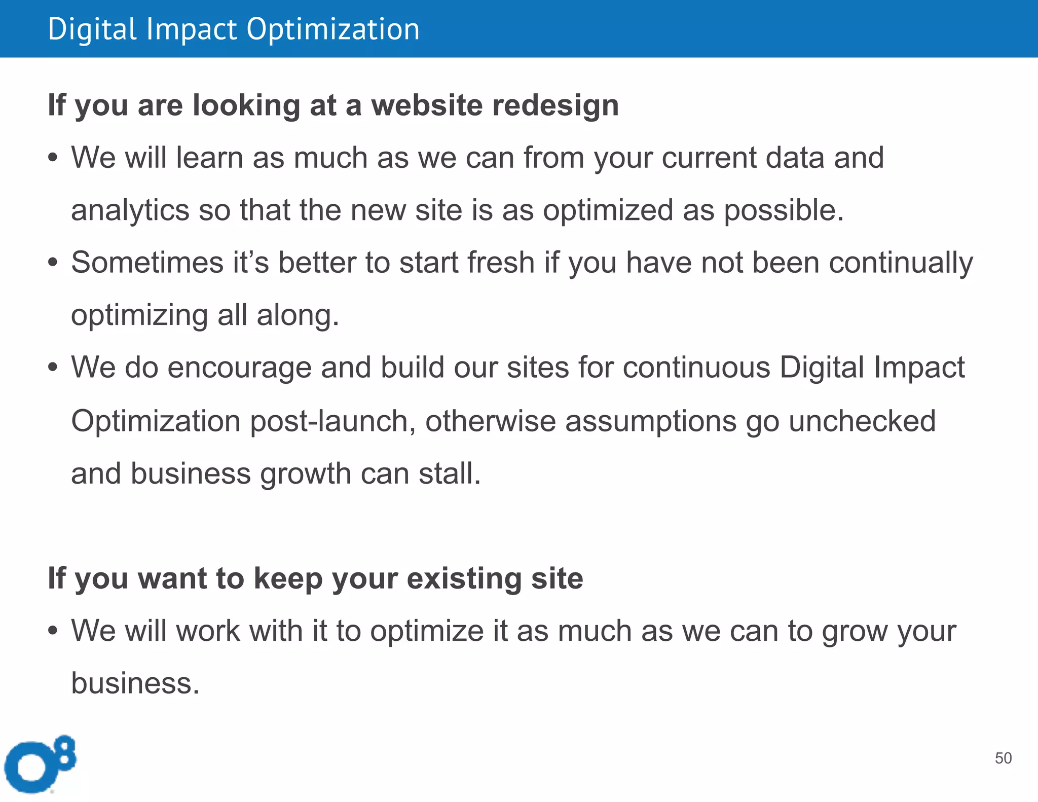Digital Impact Optimization
50
If you are looking at a website redesign
• We will learn as much as we can from your current data and
analytics so that the new site is as optimized as possible.
• Sometimes it’s better to start fresh if you have not been continually
optimizing all along.
• We do encourage and build our sites for continuous Digital Impact
Optimization post-launch, otherwise assumptions go unchecked
and business growth can stall.
If you want to keep your existing site
• We will work with it to optimize it as much as we can to grow your
business.
 