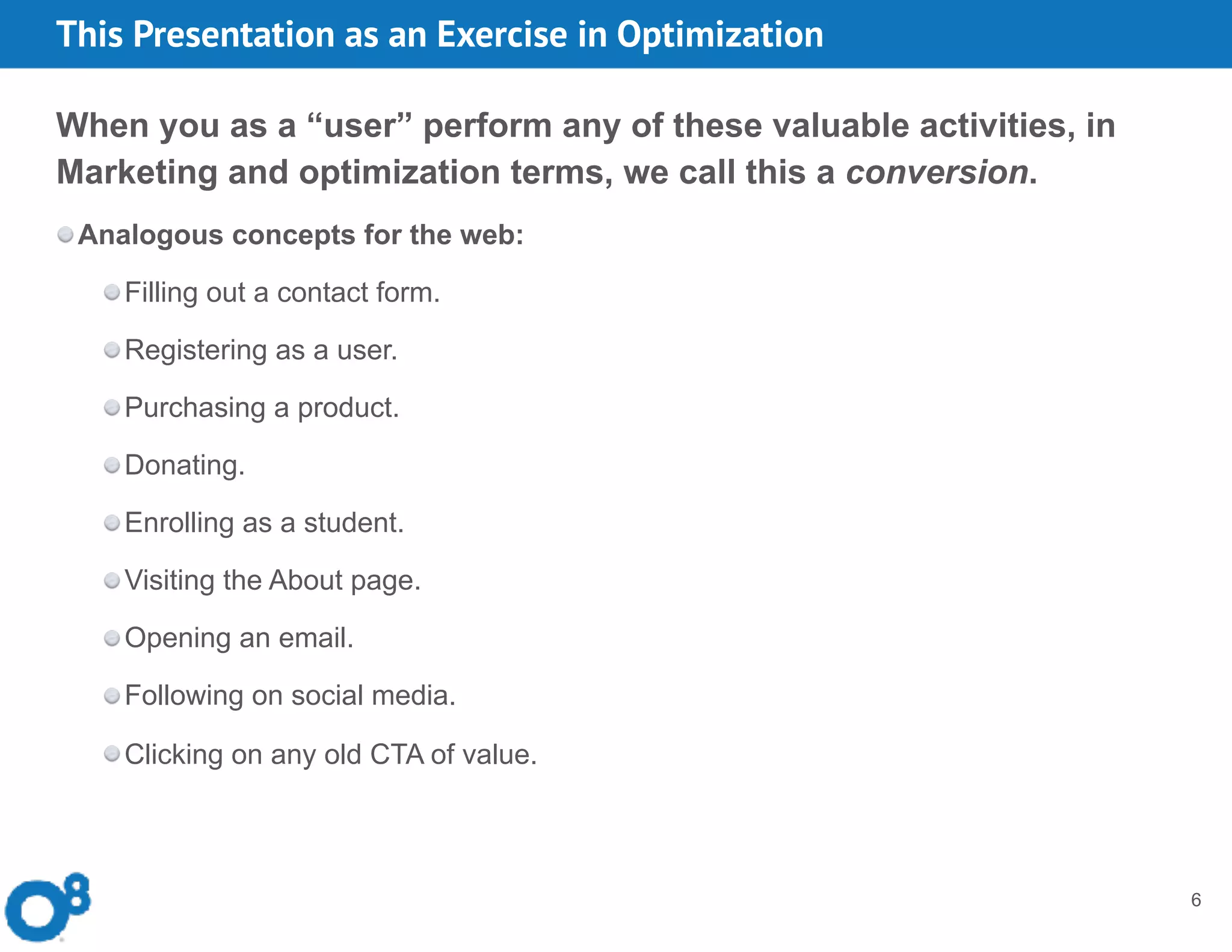 This Presentation as an Exercise in Optimization
6
When you as a “user” perform any of these valuable activities, in
Marketing and optimization terms, we call this a conversion.
Analogous concepts for the web:
Filling out a contact form.
Registering as a user.
Purchasing a product.
Donating.
Enrolling as a student.
Visiting the About page.
Opening an email.
Following on social media.
Clicking on any old CTA of value.
 