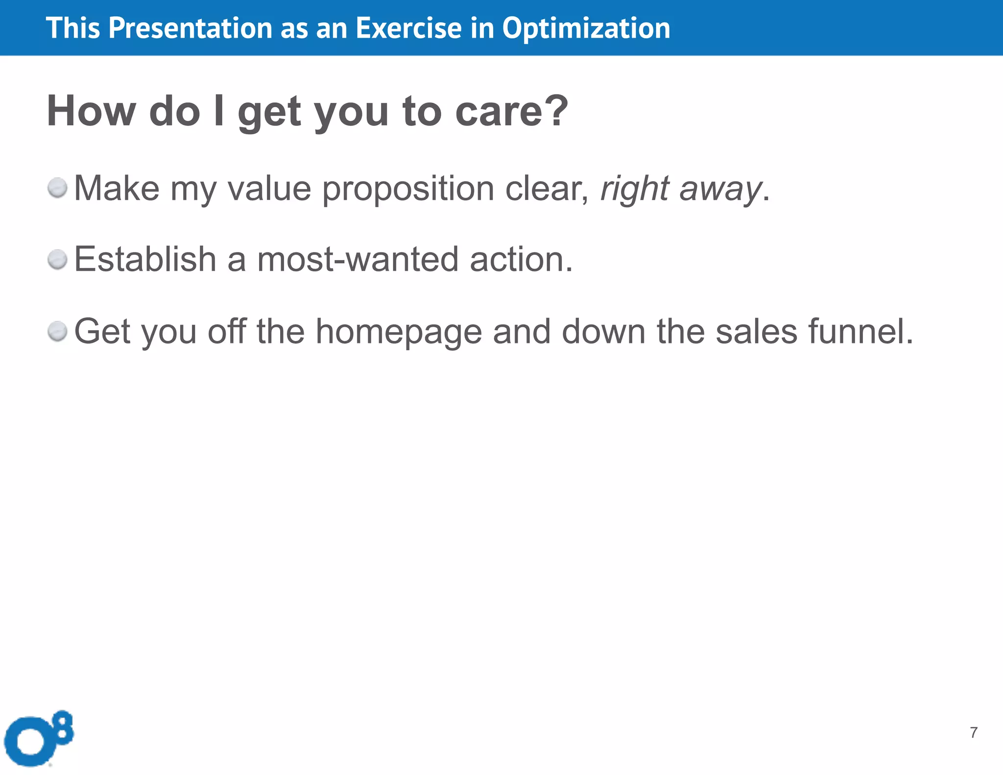 7
How do I get you to care?
Make my value proposition clear, right away.
Establish a most-wanted action.
Get you off the homepage and down the sales funnel.
This Presentation as an Exercise in Optimization
 