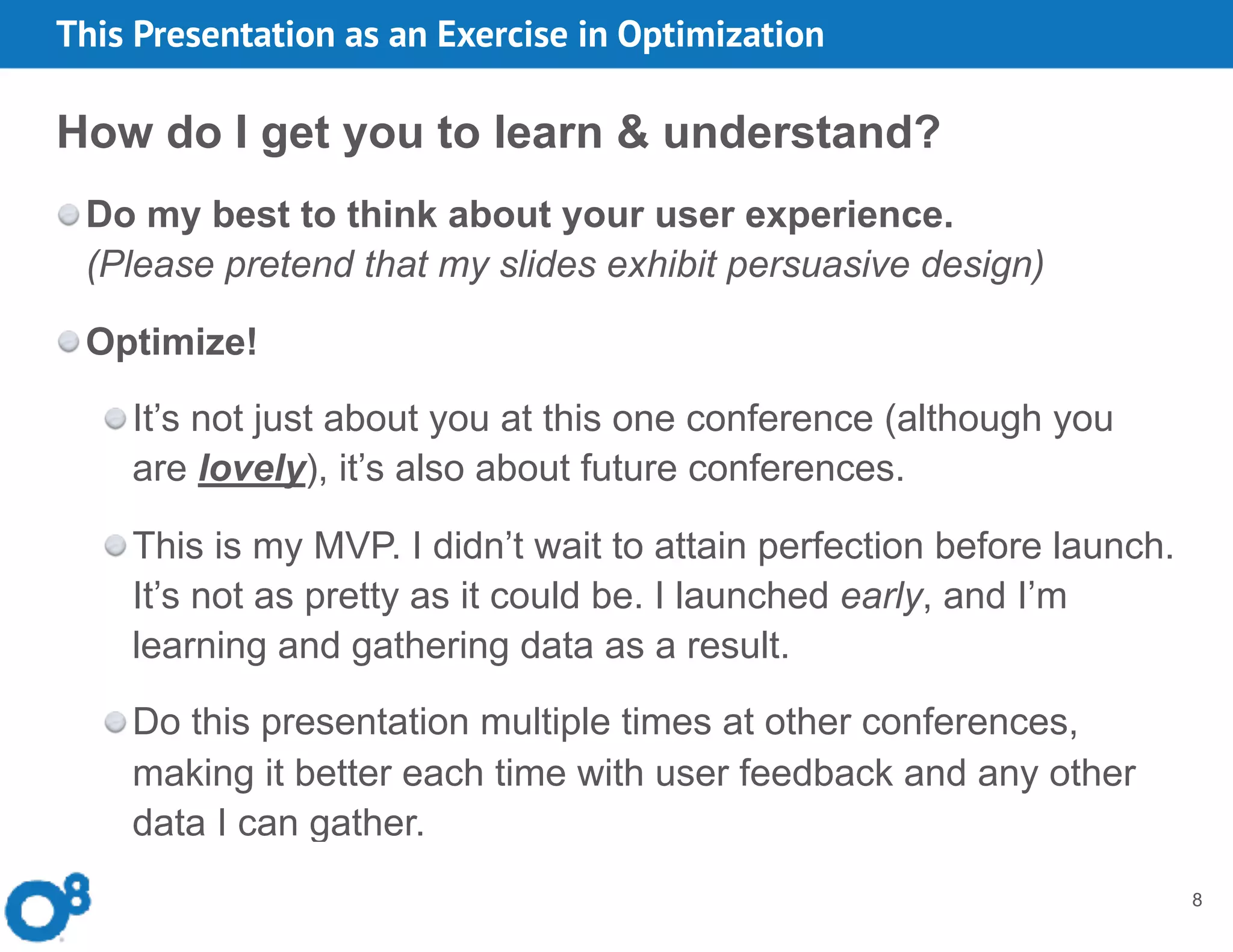 8
How do I get you to learn & understand?
Do my best to think about your user experience.  
(Please pretend that my slides exhibit persuasive design)
Optimize!
It’s not just about you at this one conference (although you
are lovely), it’s also about future conferences.
This is my MVP. I didn’t wait to attain perfection before launch.
It’s not as pretty as it could be. I launched early, and I’m
learning and gathering data as a result.
Do this presentation multiple times at other conferences,
making it better each time with user feedback and any other
data I can gather.
This Presentation as an Exercise in Optimization
 