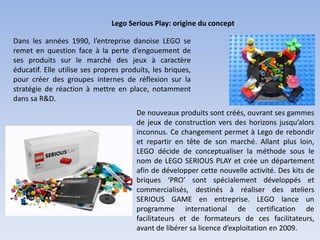 Lego Serious Play: origine du concept
Dans les années 1990, l’entreprise danoise LEGO se
remet en question face à la perte d’engouement de
ses produits sur le marché des jeux à caractère
éducatif. Elle utilise ses propres produits, les briques,
pour créer des groupes internes de réflexion sur la
stratégie de réaction à mettre en place, notamment
dans sa R&D.
De nouveaux produits sont créés, ouvrant ses gammes
de jeux de construction vers des horizons jusqu’alors
inconnus. Ce changement permet à Lego de rebondir
et repartir en tête de son marché. Allant plus loin,
LEGO décide de conceptualiser la méthode sous le
nom de LEGO SERIOUS PLAY et crée un département
afin de développer cette nouvelle activité. Des kits de
briques ‘PRO’ sont spécialement développés et
commercialisés, destinés à réaliser des ateliers
SERIOUS GAME en entreprise. LEGO lance un
programme international de certification de
facilitateurs et de formateurs de ces facilitateurs,
avant de libérer sa licence d’exploitation en 2009.
 
