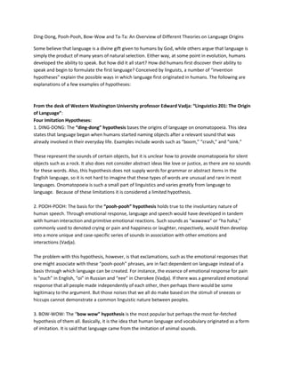 Ding-Dong, Pooh-Pooh, Bow-Wow and Ta-Ta: An Overview of Different Theories on Language Origins
Some believe that language is a divine gift given to humans by God, while others argue that language is
simply the product of many years of natural selection. Either way, at some point in evolution, humans
developed the ability to speak. But how did it all start? How did humans first discover their ability to
speak and begin to formulate the first language? Conceived by linguists, a number of “invention
hypotheses” explain the possible ways in which language first originated in humans. The following are
explanations of a few examples of hypotheses:
From the desk of Western Washington University professor Edward Vadja: “Linguistics 201: The Origin
of Language”:
Four Imitation Hypotheses:
1. DING-DONG: The “ding-dong” hypothesis bases the origins of language on onomatopoeia. This idea
states that language began when humans started naming objects after a relevant sound that was
already involved in their everyday life. Examples include words such as “boom,” “crash,” and “oink.”
These represent the sounds of certain objects, but it is unclear how to provide onomatopoeia for silent
objects such as a rock. It also does not consider abstract ideas like love or justice, as there are no sounds
for these words. Also, this hypothesis does not supply words for grammar or abstract items in the
English language, so it is not hard to imagine that these types of words are unusual and rare in most
languages. Onomatopoeia is such a small part of linguistics and varies greatly from language to
language. Because of these limitations it is considered a limited hypothesis.
2. POOH-POOH: The basis for the “pooh-pooh” hypothesis holds true to the involuntary nature of
human speech. Through emotional response, language and speech would have developed in tandem
with human interaction and primitive emotional reactions. Such sounds as “wawawa” or “ha haha,”
commonly used to denoted crying or pain and happiness or laughter, respectively, would then develop
into a more unique and case-specific series of sounds in association with other emotions and
interactions (Vadja).
The problem with this hypothesis, however, is that exclamations, such as the emotional responses that
one might associate with these “pooh-pooh” phrases, are in fact dependent on language instead of a
basis through which language can be created. For instance, the essence of emotional response for pain
is “ouch” in English, “oi” in Russian and “eee” in Cherokee (Vadja). If there was a generalized emotional
response that all people made independently of each other, then perhaps there would be some
legitimacy to the argument. But those noises that we all do make based on the stimuli of sneezes or
hiccups cannot demonstrate a common linguistic nature between peoples.
3. BOW-WOW: The “bow wow” hypothesis is the most popular but perhaps the most far-fetched
hypothesis of them all. Basically, it is the idea that human language and vocabulary originated as a form
of imitation. It is said that language came from the imitation of animal sounds.
 