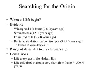 Searching for the Origin
• When did life begin?
• Evidence
– Widespread life forms (3.5 B years ago)
– Stromatolites (3.5 ...