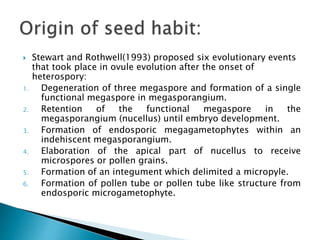  Stewart and Rothwell(1993) proposed six evolutionary events
that took place in ovule evolution after the onset of
heterospory:
1. Degeneration of three megaspore and formation of a single
functional megaspore in megasporangium.
2. Retention of the functional megaspore in the
megasporangium (nucellus) until embryo development.
3. Formation of endosporic megagametophytes within an
indehiscent megasporangium.
4. Elaboration of the apical part of nucellus to receive
microspores or pollen grains.
5. Formation of an integument which delimited a micropyle.
6. Formation of pollen tube or pollen tube like structure from
endosporic microgametophyte.
 