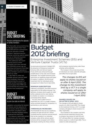 18   A Guide to Budget 2012




     Budget
     2012 briefing
     Pension contributions for spouses
     or family members
     The Chancellor announced during
     his Budget Speech that “from
     April 2013 pension contributions        Budget
                                             2012 briefing
     paid into spouses or family
     members’ registered pension
     schemes cannot be used to obtain
     any tax or National Insurance
     Contribution advantages. 
        “This addresses the recent
                                             Enterprise Investment Schemes (EIS) and
     growing practice where                  Venture Capital Trusts (VCTs)
     employees who have reached
     their £50,000 annual cap are            As previously announced in Budget 2011,         and companies raising money under these
     diverting contributions from their      the attraction of Enterprise Investment         schemes will be affected.
     employer into their spouses or          Schemes (EIS) and Venture Capital                 The increase in the annual amount that
     family member’s pension funds to        Trusts (VCTs) was enhanced through              an individual can invest under EIS will apply
     obtain tax relief.                      simplifications to the rules and increased      with effect from 6 April 2012.
        It also helps to utilise any         thresholds. This included removing some
     available spouse’s pension relief.      restrictions on qualifying shares and types        The changes to EIS will
     Some employers have been
     implementing this as part of
                                             of investor. In addition, the EIS annual
                                             investment limit for individuals will be
                                                                                             apply to shares issued on
     flexible benefits packages and          increased to £1 million from 6 April 2012.       or after 6 April 2012. The
     it would appear that HMRC are                                                           change to the investment
     concerned that this practice may        Minimum subscription
     become more widespread.”                Following consultation, the £500 minimum         limit by a VCT in a single
                                             subscription for EIS will be removed. The           company will apply to
                                             definition of shares which qualify for relief
                                                                                              shares issued on or after
     Budget                                  will be widened and the rules relating
                                                                                                           1 April 2012.
     2012 briefing
                                             to whether an investor in a company is
                                             connected will be relaxed.
                                               For VCTs, the £1 million limit on             Shares issued on
     Income tax rules on interest            investment by a VCT in a single company         or after 6 April 2012
                                             will be removed (except for companies in a      The changes to EIS will apply to shares
     Legislation surrounding the taxation    partnership or joint venture).                  issued on or after 6 April 2012. The change
     of interest, and the deduction of                                                       to the investment limit by a VCT in a single
     tax at source, will be subject to a     Thresholds increased                            company will apply to shares issued on or
     government consultation with a          The thresholds for the size of a qualifying     after 1 April 2012.
     view to amended legislation being       company for both EIS and VCT will be               The increases to the company size limits
     introduced from April 2013.             increased and the maximum annual amount         and the annual investment amount that
        This measure is particularly aimed   that can be invested in an individual           a company may receive for both EIS and
     at pensioners who may not be            company under all the venture capital           VCT will have effect for investee company
     liable to income tax on their savings   schemes will be increased to £5 million.        shares issued on or after 6 April 2012. This is
     depending on their total income.        Individuals investing into these schemes        subject to state aid approval.
 