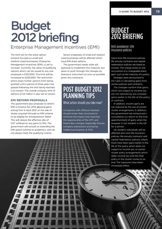 A Guide to Budget 2012            19



Budget                                                                                    Budget
2012 briefing                                                                             2012 briefing
Enterprise Management Incentives (EMI)                                                    Anti avoidance: Life
                                                                                          insurance policies
The limit set for the share option                Senior employees of small and medium
scheme focused on small and                    sized businesses will be affected which    Gains from life insurance policies,
medium sized businesses, Enterprise            issue EMI share options.                   life annuity contracts and capital
Management Incentives (EMI), is set to            The government needs state aid          redemption policies are taxed as
increase. Currently, the value of qualifying   approval to implement this measure, but    income. The charge arises on the
options which can be issued to any one         plans to push through the changes by       occurrence of a ‘chargeable event
employee is £120,000. This limit will be       Statutory Instrument as soon as possible   gain’ such as the maturity of a policy.
increased to £250,000. The restriction,        given this constraint.                        Changes were announced to
which stops further options from being                                                    the rules in calculating gains from
granted until a period of three years has                                                 certain policies and contracts.
passed following the limit being reached,
is to remain. The overall company limit of       Post Budget 2012                            The changes confirm that gains,
                                                                                          which are subject to income tax,
options of £3 million is also set to remain.

EMI reform proposals
                                                 planning tips                            are not reduced by any untaxed
                                                                                          gains earlier in the life of the policy
                                                                                          or contract.
The government also proposes to reform           What action should you take now?            In addition, income gains are
EMI in Finance Act 2013 allowing gains                                                    not reduced by the use of certain
arising from 6 April 2012 on the sale of         Companies with offshore interests        cluster arrangements. In addition,
shares acquired through an EMI scheme            should review their structures to        the government has announced a
to be eligible for Entrepreneurs’ Relief.        minimise the impact and maximise         consultation on reform to the time
This will reduce the effective rate of           the opportunities of the CFC and         apportionment of gains when the
CGT suffered on any gains to 10%. The            Patent Box changes (especially finance   taxpayer is not resident in the UK
government will consult on extending the         company exemptions and taxing            for a period.
EMI option scheme to academics, who do           intellectual property at 10%).              UK resident individuals will be
not always meet the qualifying criteria.                                                  affected who own life insurance
                                                                                          policies, life annuity contracts and
                                                                                          capital redemption policies, where
                                                                                          there have been gains earlier in the
                                                                                          life of the policy which were not
                                                                                          subject to income tax, or certain
                                                                                          cluster policy arrangements which
                                                                                          defer income tax until the final
                                                                                          policy in the cluster comes to an
                                                                                          end. The measures have taken
                                                                                          immediate effect.
 