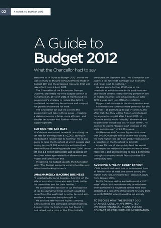 02   A Guide to Budget 2012




                   A Guide to
                   Budget 2012
                   What the Chancellor had to say
                   Welcome to ‘A Guide to Budget 2012’. Inside we       predicted, Mr Osborne said. “No Chancellor can
                   look at many of the pre-announcements made in        justify a tax rate that damages our economy
                   Budget 2011 and the proposed measures that will      and raises next to nothing.”
                   take effect from 6 April 2013.                         He also said a further £1,100 rise in the
                     The Chancellor of the Exchequer, George            threshold at which income tax is paid from next
                   Osborne, presented his third Budget speech to        year would benefit “every working person on low
                   Parliament on, 21 March 2012. It maintained the      or middle incomes” and amounted to an extra
                   government’s strategy to reduce the deficit,         £220 a year each - or £170 after inflation.
                   contained far-reaching tax reforms and support         Biggest cash increase in the state pension ever
                   for growth and reward for work.                        Allowances are currently more generous for the
                     The Chancellor set out the actions the             over-65s - at £10,500 up to age 74 and £10,660
                   government will take in three areas - creating       after that. But they will be frozen, and stopped
                   a stable economy, a fairer, more efficient and       for anyone turning 65 after 5 April 2013. Mr
                   simpler tax system and further reforms to            Osborne said it would ‘simplify’ allowances and
                   support growth.                                      no pensioner would lose out “in cash terms”. He
                                                                        pointed to April’s “biggest cash increase in the
                   Cutting the tax rate                                 state pension ever” of £5.30 a week.
                   Mr Osborne announced he would be cutting the           HM Revenue and Customs figures also show
                   tax rate for earnings over £150,000, saying in       that 300,000 people will be drawn into paying
                   his Budget it raised “next to nothing.” He is also   the 40% higher rate tax from 2013/14 because of
                   going to raise the threshold at which people start   a reduction in the threshold to £41,450.
                   paying tax to £9,205 which it is estimated will        A new 7% rate of stamp duty land tax would
                   leave millions of working people over £200 better    be charged on residential properties worth more
                   off, but 4.4 million pensioners will be worse off    than £2m - and anyone trying to buy a £2m home
                   next year when age-related tax allowances are        through a company would face a punitive 15%
                   frozen and come to an end.                           stamp duty rate.
                     Presenting his Budget speech, the Chancellor
                   said: “This Budget supports working families and     Avoiding a “cliff edge” effect
                   helps those looking for work.                         Child benefit had been due to be removed from
                                                                        all families with at least one parent paying the
                   Unashamedly backing business                         higher, 40% rate, of income tax - about £43,000 -
                   “It unashamedly backs business. And it is on the     from January 2013.
                   side of aspiration: those who want to do better         But Mr Osborne said he wanted to avoid a “cliff
                   for themselves and for their families.”              edge” effect - so it would now only be withdrawn
                      He defended the decision to cut the top rate      when someone in a household earned more than
                   of tax by saying five times as much would be         £50,000, at a rate of 1% of the benefit for every £100
                   raised from the wealthiest by other tax and anti-    up until £60,000, when it would be cut entirely.
                   avoidance measures being brought in.
                      He said the rate was the highest among            To discuss how the Budget 2012
                   G20 countries and damaged competitiveness.           changes could have impacted
                   A report into the highest rate had found it          on your financial plans, please
                   had raised just a third of the £3bn initially        contact us for further information.
 