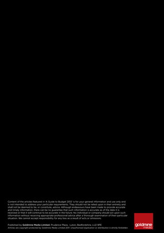 Content of the articles featured in ‘A Guide to Budget 2012’ is for your general information and use only and
is not intended to address your particular requirements. They should not be relied upon in their entirety and
shall not be deemed to be, or constitute, advice. Although endeavours have been made to provide accurate
and timely information, there can be no guarantee that such information is accurate as of the date it is
received or that it will continue to be accurate in the future. No individual or company should act upon such
information without receiving appropriate professional advice after a thorough examination of their particular
situation. We cannot accept responsibility for any loss as a result of acts or omissions.


Published by Goldmine Media Limited, Prudence Place, Luton, Bedfordshire, LU2 9PE
Articles are copyright protected by Goldmine Media Limited 2011. Unauthorised duplication or distribution is strictly forbidden.
 