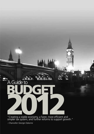 A Guide to

BUDGET
2012
“Creating a stable economy, a fairer, more efficient and
simpler tax system, and further reforms to support growth.”
- Chancellor George Osborne
 