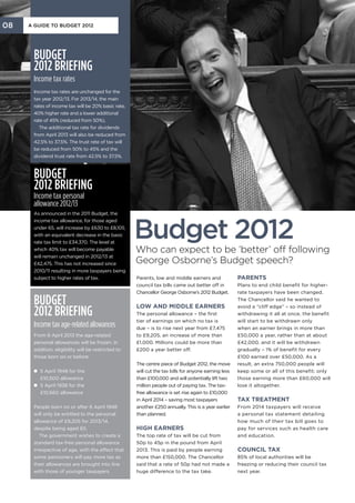 08   A Guide to Budget 2012




      Budget
      2012 briefing
      Income tax rates
      Income tax rates are unchanged for the
      tax year 2012/13. For 2013/14, the main
      rates of income tax will be 20% basic rate,
      40% higher rate and a lower additional
      rate of 45% (reduced from 50%).
         The additional tax rate for dividends
      from April 2013 will also be reduced from
      42.5% to 37.5%. The trust rate of tax will
      be reduced from 50% to 45% and the
      dividend trust rate from 42.5% to 37.5%.



      Budget
      2012 briefing
      Income tax personal
      allowance 2012/13
      As announced in the 2011 Budget, the



                                                    Budget 2012
      income tax allowance, for those aged
      under 65, will increase by £630 to £8,105,
      with an equivalent decrease in the basic
      rate tax limit to £34,370. The level at
      which 40% tax will become payable             Who can expect to be ‘better’ off following
      will remain unchanged in 2012/13 at
      £42,475. This has not increased since         George Osborne’s Budget speech?
      2010/11 resulting in more taxpayers being
      subject to higher rates of tax.               Parents, low and middle earners and              Parents
                                                    council tax bills came out better off in         Plans to end child benefit for higher-
                                                    Chancellor George Osborne’s 2012 Budget.         rate taxpayers have been changed.

      Budget                                        Low and middle earners
                                                                                                     The Chancellor said he wanted to


      2012 briefing
                                                                                                     avoid a “cliff edge” – so instead of
                                                    The personal allowance – the first               withdrawing it all at once, the benefit
                                                    tier of earnings on which no tax is              will start to be withdrawn only
      Income tax age-related allowances             due – is to rise next year from £7,475           when an earner brings in more than
      From 6 April 2013 the age-related             to £9,205, an increase of more than              £50,000 a year, rather than at about
      personal allowances will be frozen. In        £1,000. Millions could be more than              £42,000, and it will be withdrawn
      addition, eligibility will be restricted to   £200 a year better off.                          gradually – 1% of benefit for every
      those born on or before:                                                                       £100 earned over £50,000. As a
                                                    The centre piece of Budget 2012, the move        result, an extra 750,000 people will
      n 5 April 1948 for the
                                                   will cut the tax bills for anyone earning less   keep some or all of this benefit; only
        £10,500 allowance                           than £100,000 and will potentially lift two      those earning more than £60,000 will
      n 5 April 1938 for the
                                                   million people out of paying tax. The tax-       lose it altogether.
        £10,660 allowance                           free allowance is set rise again to £10,000
                                                    in April 2014 – saving most taxpayers            Tax treatment
      People born on or after 6 April 1948          another £250 annually. This is a year earlier    From 2014 taxpayers will receive
      will only be entitled to the personal         than planned.                                    a personal tax statement detailing
      allowance of £9,205 for 2013/14,                                                               how much of their tax bill goes to
      despite being aged 65.                        High earners                                     pay for services such as health care
         The government wishes to create a          The top rate of tax will be cut from             and education.
      standard tax-free personal allowance          50p to 45p in the pound from April
      irrespective of age, with the effect that     2013. This is paid by people earning             Council tax
      some pensioners will pay more tax as          more than £150,000. The Chancellor               85% of local authorities will be
      their allowances are brought into line        said that a rate of 50p had not made a           freezing or reducing their council tax
      with those of younger taxpayers.              huge difference to the tax take.                 next year.
 