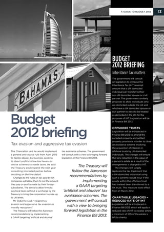 A Guide to Budget 2012          13




                                                                                               Budget
                                                                                               2012 briefing
                                                                                               Inheritance Tax matters
                                                                                               The government will consult
                                                                                               on legislation to increase the
                                                                                               Inheritance Tax (IHT) exempt
                                                                                               amount that a UK domiciled
                                                                                               individual can transfer to their
                                                                                               non UK domiciled spouse or civil
                                                                                               partner. The government similarly
                                                                                               proposes to allow individuals who
                                                                                               are domiciled outside the UK and
                                                                                               who have a UK domiciled spouse or
                                                                                               civil partner to elect to be treated




Budget
                                                                                               as domiciled in the UK for the
                                                                                               purposes of IHT. Legislation will be
                                                                                               in Finance Bill 2013.




2012 briefing
                                                                                               Offshore trusts
                                                                                               Legislation will be introduced in
                                                                                               Finance Bill 2012 to amend the
                                                                                               excluded property and settled
                                                                                               property provisions in order to close
Tax evasion and aggressive tax evasion                                                         an avoidance scheme involving
                                                                                               the acquisition of interests in
The Chancellor said he would implement          tax avoidance schemes. The government          offshore trusts by UK-domiciled
a general anti-abuse rule from April 2013       will consult with a view to bringing forward   individuals. The changes will ensure
to tackle abuses by business seeking            legislation in the Finance Bill 2013.          that any reduction in the value of
to divert profits to low-tax havens or                                                         a person’s estate as a result of the
devise schemes to evade taxes. He said                                                         arrangements is charged to IHT.
the Treasury would spend the next year
                                                            The Treasury will                    The changes will largely
consulting interested parties before                    follow the Aaronson                    replicate the tax treatment that
deciding on the fine detail.                                                                   a UK-domiciled individual using
  Changes to the rules on tax paid by UK
                                                      recommendations by                       such a scheme would incur if the
companies will allow them to cut the amount                    implementing                    assets within the offshore trust
they pay on profits made by their foreign                                                      had instead been transferred to a
subsidiaries. The aim is to allow firms to
                                                           a GAAR targeting                    UK trust. This measure took effect
pay local taxes without a surcharge by the       ‘artificial and abusive’ tax                  from 21 March 2012.
Treasury to bring the corporation tax rate up
to UK levels.
                                                   avoidance schemes. The                      Charitable legacies –
  Mr Osborne said: ‘I regard tax                   government will consult                     reduced rate of IHT
evasion and aggressive tax evasion as                                                          Legislation will be introduced in
morally repugnant.’
                                                    with a view to bringing                    Finance Bill 2012 which will apply a
  The Treasury will follow the Aaronson           forward legislation in the                   reduced rate of IHT to estates where
recommendations by implementing                                                                a minimum of 10% of the estate is
a GAAR targeting ‘artificial and abusive’
                                                            Finance Bill 2013.                 left to charity.
 