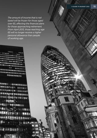 A Guide to Budget 2012   15




The amount of income that is not
taxed will be frozen for those aged
over 65, affecting the financial plans
for those approaching retirement.
From April 2013, those reaching age
65 will no longer receive a higher
personal allowance than people
of working age.
 