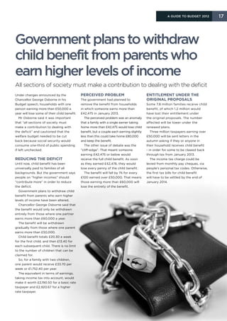 A Guide to Budget 2012       17




Government plans to withdraw
child benefit from parents who
earn higher levels of income
All sections of society must make a contribution to dealing with the deficit
Under changes announced by the                Perceived problem                             Entitlement under the
Chancellor George Osborne in his              The government had planned to                 original proposals
Budget speech, households with one            remove the benefit from households            Some 7.8 million families receive child
person earning more than £50,000 a            in which someone earns more than              benefit, of which 1.2 million would
year will lose some of their child benefit.   £42,475 in January 2013.                      have lost their entitlement under
   Mr Osborne said it was important              The perceived problem was an anomaly       the original proposals. The number
that “all sections of society must            that a family with a single earner taking     affected will be lower under the
make a contribution to dealing with           home more than £42,475 would lose child       renewed plans.
the deficit” and cautioned that the           benefit, but a couple each earning slightly      Three million taxpayers earning over
welfare budget needed to be cut               less than this could take home £80,000        £50,000 will be sent letters in the
back because social security would            and keep the benefit.                         autumn asking if they or anyone in
consume one-third of public spending             The other issue of debate was the          their household receives child benefit
if left unchecked.                            “cliff-edge”. That meant someone              - in order for some to be clawed back
                                              earning £42,475 or below would                through tax from January 2013.
Reducing the deficit                          receive the full child benefit. As soon          The income tax charge could be
Until now, child benefit has been             as they earned £42,476, they would            levied from monthly pay cheques, via
universally paid to families of all           lose every penny of the child benefit.        people’s personal tax codes. Otherwise,
backgrounds. But the government says             The benefit will fall by 1% for every      the first tax bills for child benefit
people on “higher incomes” should             £100 earned over £50,000. That means          will have to be settled by the end of
“contribute more” in order to reduce          those earning more than £60,000 will          January 2014.
the deficit.                                  lose the entirety of the benefit.
  Government plans to withdraw child
benefit from parents who earn higher
levels of income have been altered.
  Chancellor George Osborne said that
the benefit would only be withdrawn
entirely from those where one partner
earns more than £60,000 a year.
  The benefit will be withdrawn
gradually from those where one parent
earns more than £50,000.
  Child benefit totals £20.30 a week
for the first child, and then £13.40 for
each subsequent child. There is no limit
to the number of children that can be
claimed for.
  So, for a family with two children,
one parent would receive £33.70 per
week or £1,752.40 per year.
  The equivalent in terms of earnings,
taking income tax into account, would
make it worth £2,190.50 for a basic rate
taxpayer and £2,920.67 for a higher
rate taxpayer.
 
