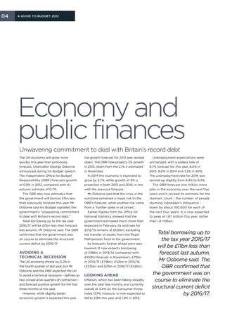 04   A Guide to Budget 2012




     Economy and
     public finances
     Unwavering commitment to deal with Britain’s record debt
     The UK economy will grow more                 the growth forecast for 2013 was revised       Unemployment expectations were
     quickly this year than previously             down. The OBR now projects 2% growth         unchanged, with a jobless rate of
     forecast, Chancellor George Osborne           in 2013, down from the 2.1% it estimated     8.7% forecast for this year, 8.6% in
     announced during his Budget speech.           in November.                                 2013, 8.0% in 2014 and 7.2% in 2015.
     The independent Office for Budget                In 2014 the economy is expected to        The unemployment rate for 2016 was
     Responsibility (OBR) forecasts growth         grow by 2.7%, while growth of 3% is          revised up slightly from 6.2% to 6.3%.
     of 0.8% in 2012, compared with its            projected in both 2015 and 2016, in line       The OBR forecast one million more
     autumn estimate of 0.7%.                      with the previous forecast.                  jobs in the economy over the next five
       The OBR also now estimates that                Mr Osborne said that the crisis in the    years and it revised its estimate for the
     the government will borrow £1bn less          eurozone remained a major risk to the        claimant count - the number of people
     than previously forecast this year. Mr        OBR’s forecast, while another risk came      claiming Jobseeker’s Allowance -
     Osborne said his Budget signalled the         from a “further spike in oil prices”.        down by about 100,000 for each of
     government’s “unwavering commitment              Earlier, figures from the Office for      the next four years. It is now expected
     to deal with Britain’s record debt.”          National Statistics showed that the          to peak at 1.67 million this year, rather
       Total borrowing up to the tax year          government borrowed much more than           than 1.8 million.
     2016/17 will be £11bn less than forecast      expected in February. Its estimate for
     last autumn, Mr Osborne said. The OBR         2012/13 remains at £120bn, excluding
     confirmed that the government was             the transfer of assets from the Royal
                                                                                                    Total borrowing up to
     on course to eliminate the structural         Mail pension fund to the government.               the tax year 2016/17
     current deficit by 2016/17.                      Its forecasts further ahead were also
                                                   lowered. It now expects borrowing                will be £11bn less than
     Avoiding a                                    of £98bn in 2013/14 (compared with                forecast last autumn,
     technical recession                           £100bn forecast in November), £75bn
     The UK economy shrank by 0.2% in              in 2014/15 (£79bn), £52bn in 2015/16             Mr Osborne said. The
     the fourth quarter of last year, but Mr       (£53bn) and £21bn in 2016/17 (£24bn).              OBR confirmed that
     Osborne said the OBR expected the UK
     to avoid a technical recession - defined as   Looking ahead                                 the government was on
     two consecutive quarters of contraction -     Inflation, which has been falling steadily     course to eliminate the
     and forecast positive growth for the first    over the past few months and currently
     three months of this year.                    stands at 3.4% on the Consumer Prices         structural current deficit
       However, while slightly better              Index (CPI) measure, is now expected to                      by 2016/17.
     economic growth is expected this year,        fall to 2.8% this year and 1.9% in 2013.
 