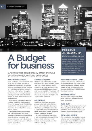 20   A Guide to Budget 2012




                                                                                             Post Budget
                                                                                             2012 planning tips

     A Budget                                                                                What action should you take now?
                                                                                             Business owners should start to give




     for business
                                                                                             careful thought to how to maximise
                                                                                             pension contributions at the highest
                                                                                             rate (50%) and how and when these
                                                                                             should be funded by their companies,
                                                                                             especially given that effective
                                                                                             dividend rates will reduce from 36.1%

     Changes that could greatly affect the UK’s                                              to 30.6% from 6th April 2013.

     small and medium-sized enterprises
     Tax simplifications                        Corporation tax                             Youth enterprise loans
     From April 2013, companies with sales      The basic rate will now fall to 24%         Under a one-year pilot scheme to be
     of up to £77,000 per year will be          from April 2102, down from the current      launched by March 2013, up to 7,000
     allowed to change their accounting         26%. This change does not affect            young people aged between 18 and
     from the established accrual method        small firms, as those with profits not      24 will be able to apply to borrow
     to a cash basis. What this means is        exceeding £300,000 a year already           between £5,000 and £10,000 to back
     that firms will only have to pay tax       only have to pay 20%. Future cuts will      their business idea.
     on the amount of money they have           see the main rate of corporation tax
     actually received, rather than total       drop to 23 per cent in April 2013 and       Business rates
     orders, as under the current accrual-      22 per cent in April 2014.                  Business rates will go up by 5.6%
     based system.                                                                          from April 2012, as had previously
        If successful, the Treasury will then   Patent box                                  been announced.
     consider expanding the change to           Small firms which have patented a
     firms with sales of up to £150,000 per     product will be able to benefit from        Fuel duty
     year, which it estimates would mean        the so-called Patent Box. Coming into       The Budget offered no reprieve for small
     more than three million firms being        effect from April 2013, the Patent Box      firms struggling with the high price of
     able to benefit.                           is a reduced level of corporation tax on    petrol and diesel. Instead, fuel duty will
        George Osborne also confirmed           profits attributed to patents and similar   continue to go up by 3p in August.
     that the government is to move             types of intellectual property.
     ahead with plans to integrate income          As confirmed by the chancellor,          New loan scheme
     tax and national insurance, first          it will introduce a lower rate of 10%.      The introduction of a new bank lending
     announced in last year’s Budget, so        Sectors likely to benefit most              scheme - was announced a day before
     firms do not have to run two different     include pharmaceuticals and the             the Budget. Under the £20bn National
     payroll tax systems.                       software industry.                          Loan Guarantee Scheme (NLGS),
 