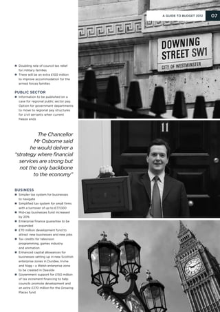 A Guide to Budget 2012   07




n Doubling rate of council tax relief
  for military families
n  here will be an extra £100 million
  T
  to improve accommodation for the
  armed forces families


Public sector
n nformation to be published on a
  I
  case for regional public sector pay.
  Option for government departments
  to move to regional pay structures
  for civil servants when current
  freeze ends




         The Chancellor
        Mr Osborne said
       he would deliver a
“strategy where financial
  services are strong but
  not the only backbone
        to the economy”

Business
n Simpler tax system for businesses
  to navigate
n Simplified tax system for small firms
  with a turnover of up to £77,000
n  id-cap businesses fund increased
  M
  by 20%
n  nterprise finance guarantee to be
  E
  expanded
n  70 million development fund to
  £
  attract new businesses and new jobs
n  ax credits for television
  T
  programming, games industry
  and animation
n  nhanced capital allowances for
  E
  businesses setting up in new Scottish
  enterprise zones in Dundee, Irvine
  and Nigg - a Welsh enterprise zone
  to be created in Deeside
n  overnment support for £150 million
  G
  of tax increment financing to help
  councils promote development and
  an extra £270 million for the Growing
  Places fund
 