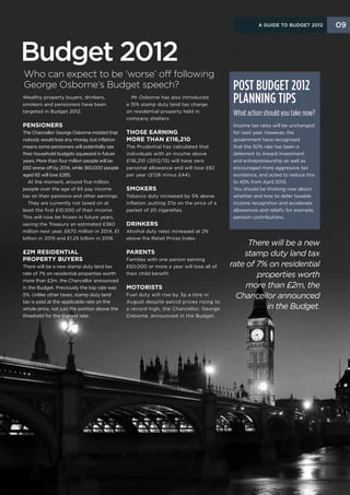 A Guide to Budget 2012      09



Budget 2012
Who can expect to be ‘worse’ off following
George Osborne’s Budget speech?                                                            Post Budget 2012
Wealthy property buyers, drinkers,
smokers and pensioners have been
                                                 Mr Osborne has also introduced
                                               a 15% stamp duty land tax charge
                                                                                           planning tips
targeted in Budget 2012.                       on residential property held in
                                                                                           What action should you take now?
                                               company shelters.
Pensioners                                                                                 Income tax rates will be unchanged
The Chancellor George Osborne insisted that    Those earning                               for next year. However, the
nobody would lose any money, but inflation     more than £116,210                          government have recognised
means some pensioners will potentially see     The Prudential has calculated that          that the 50% rate has been a
their household budgets squeezed in future     individuals with an income above            deterrent to inward investment
years. More than four million people will be   £116,210 (2012/13) will have zero           and entrepreneurship as well as
£83 worse off by 2014, while 360,000 people    personal allowance and will lose £82        encouraged more aggressive tax
aged 65 will lose £285.                        per year (£126 minus £44).                  avoidance, and acted to reduce this
  At the moment, around five million                                                       to 45% from April 2013.
people over the age of 65 pay income           Smokers                                     You should be thinking now about
tax on their pensions and other earnings.      Tobacco duty increased by 5% above          whether and how to defer taxable
  They are currently not taxed on at           inflation, putting 37p on the price of a    income recognition and accelerate
least the first £10,500 of their income.       packet of 20 cigarettes.                    allowances and reliefs; for example,
This will now be frozen in future years,                                                   pension contributions.
saving the Treasury an estimated £360          Drinkers
million next year, £670 million in 2014, £1    Alcohol duty rates increased at 2%
billion in 2015 and £1.25 billion in 2016.     above the Retail Prices Index.
                                                                                               There will be a new
£2m residential                                Parents                                        stamp duty land tax
property buyers                                Families with one person earning
There will be a new stamp duty land tax        £60,000 or more a year will lose all of    rate of 7% on residential
rate of 7% on residential properties worth     their child benefit.                               properties worth
more than £2m, the Chancellor announced
in the Budget. Previously the top rate was     Motorists                                       more than £2m, the
5%. Unlike other taxes, stamp duty land        Fuel duty will rise by 3p a litre in         Chancellor announced
tax is paid at the applicable rate on the      August despite petrol prices rising to
whole price, not just the portion above the    a record high, the Chancellor, George                in the Budget.
threshold for the highest rate.                Osborne, announced in the Budget.
 