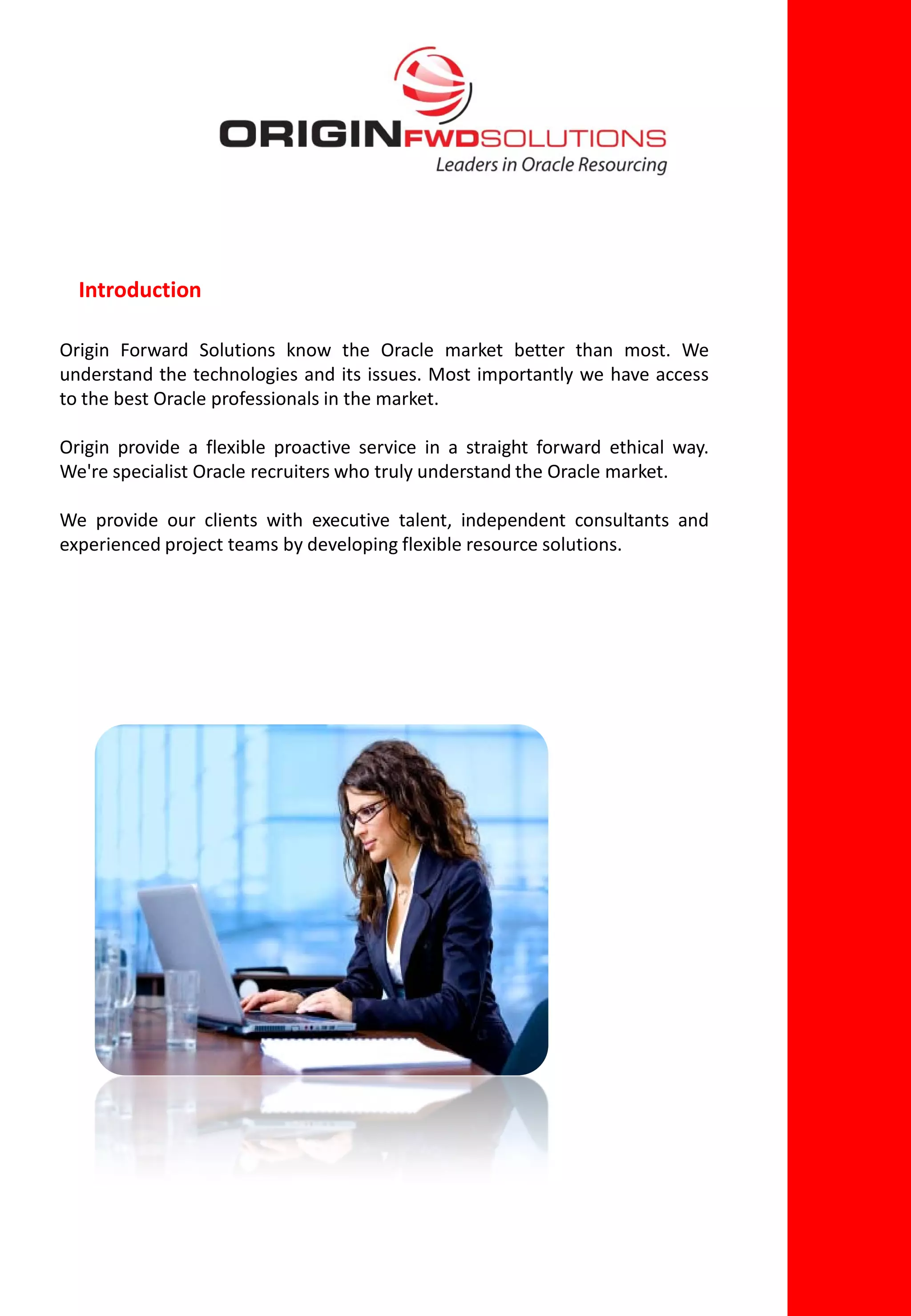 Introduction

Origin Forward Solutions know the Oracle market better than most. We
understand the technologies and its issues. Most importantly we have access
to the best Oracle professionals in the market.

Origin provide a flexible proactive service in a straight forward ethical way.
We're specialist Oracle recruiters who truly understand the Oracle market.

We provide our clients with executive talent, independent consultants and
experienced project teams by developing flexible resource solutions.
 
