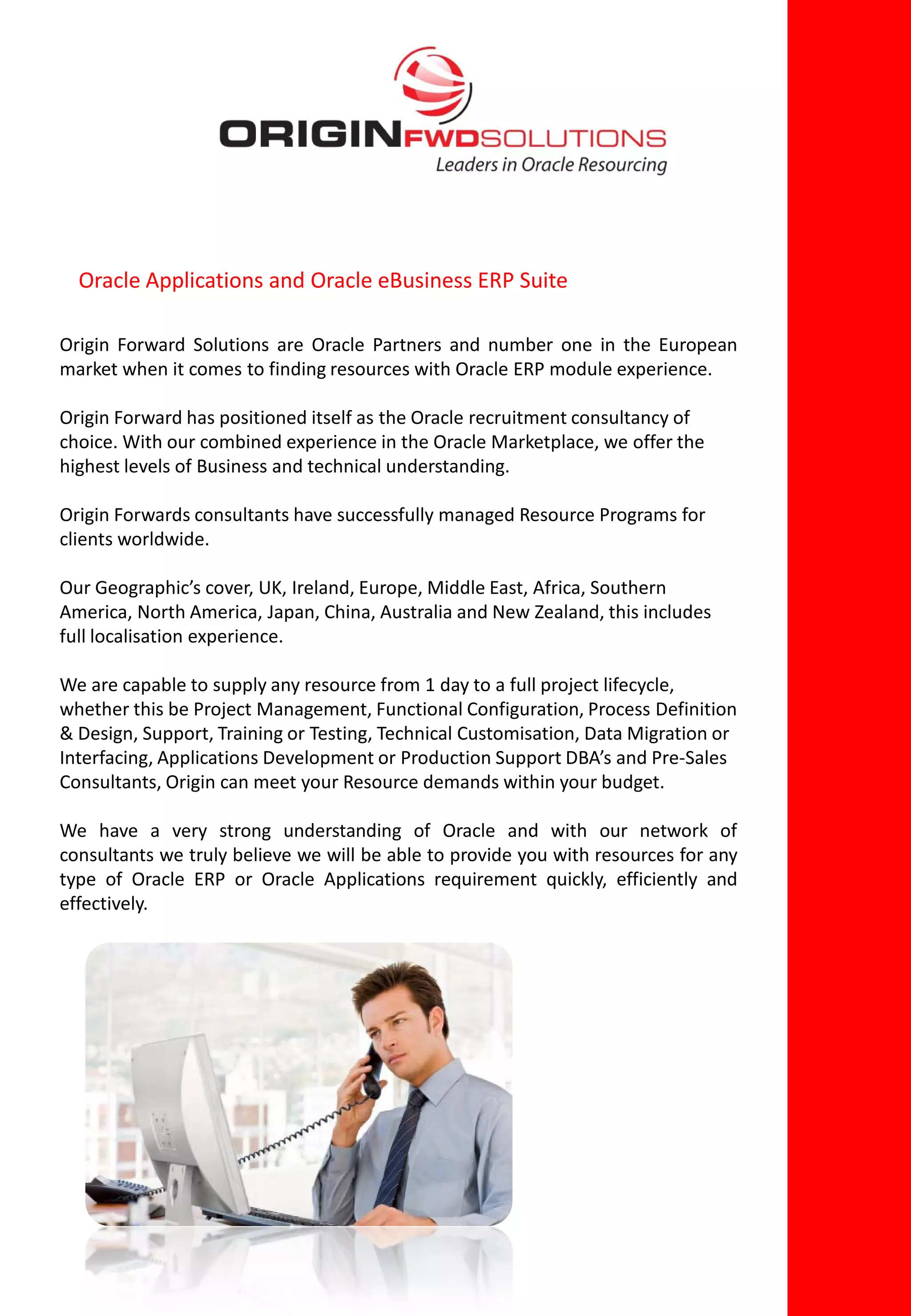Oracle Applications and Oracle eBusiness ERP Suite

Origin Forward Solutions are Oracle Partners and number one in the European
market when it comes to finding resources with Oracle ERP module experience.

Origin Forward has positioned itself as the Oracle recruitment consultancy of
choice. With our combined experience in the Oracle Marketplace, we offer the
highest levels of Business and technical understanding.

Origin Forwards consultants have successfully managed Resource Programs for
clients worldwide.

Our Geographic’s cover, UK, Ireland, Europe, Middle East, Africa, Southern
America, North America, Japan, China, Australia and New Zealand, this includes
full localisation experience.

We are capable to supply any resource from 1 day to a full project lifecycle,
whether this be Project Management, Functional Configuration, Process Definition
& Design, Support, Training or Testing, Technical Customisation, Data Migration or
Interfacing, Applications Development or Production Support DBA’s and Pre-Sales
Consultants, Origin can meet your Resource demands within your budget.

We have a very strong understanding of Oracle and with our network of
consultants we truly believe we will be able to provide you with resources for any
type of Oracle ERP or Oracle Applications requirement quickly, efficiently and
effectively.
 