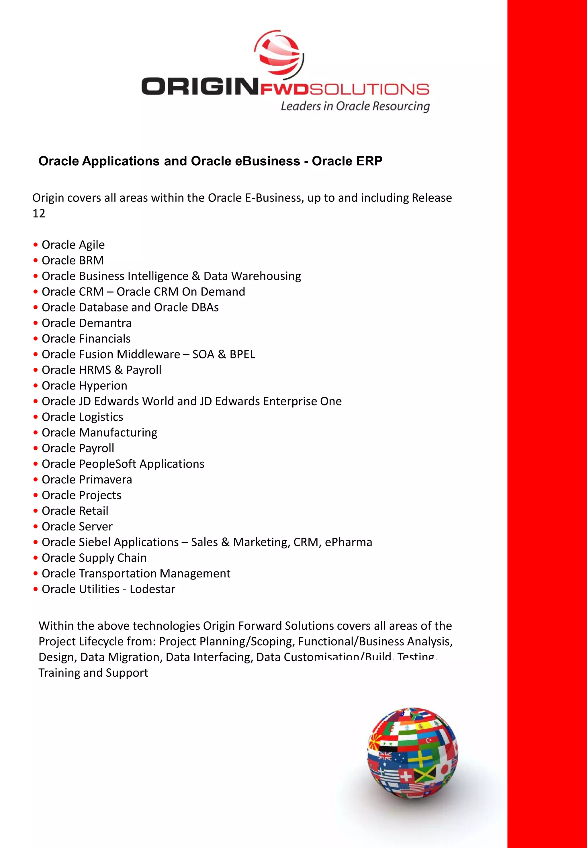 Oracle Applications and Oracle eBusiness - Oracle ERP

Origin covers all areas within the Oracle E-Business, up to and including Release
12

• Oracle Agile
• Oracle BRM
• Oracle Business Intelligence & Data Warehousing
• Oracle CRM – Oracle CRM On Demand
• Oracle Database and Oracle DBAs
• Oracle Demantra
• Oracle Financials
• Oracle Fusion Middleware – SOA & BPEL
• Oracle HRMS & Payroll
• Oracle Hyperion
• Oracle JD Edwards World and JD Edwards Enterprise One
• Oracle Logistics
• Oracle Manufacturing
• Oracle Payroll
• Oracle PeopleSoft Applications
• Oracle Primavera
• Oracle Projects
• Oracle Retail
• Oracle Server
• Oracle Siebel Applications – Sales & Marketing, CRM, ePharma
• Oracle Supply Chain
• Oracle Transportation Management
• Oracle Utilities - Lodestar

 Within the above technologies Origin Forward Solutions covers all areas of the
 Project Lifecycle from: Project Planning/Scoping, Functional/Business Analysis,
 Design, Data Migration, Data Interfacing, Data Customisation/Build, Testing,
 Training and Support
 