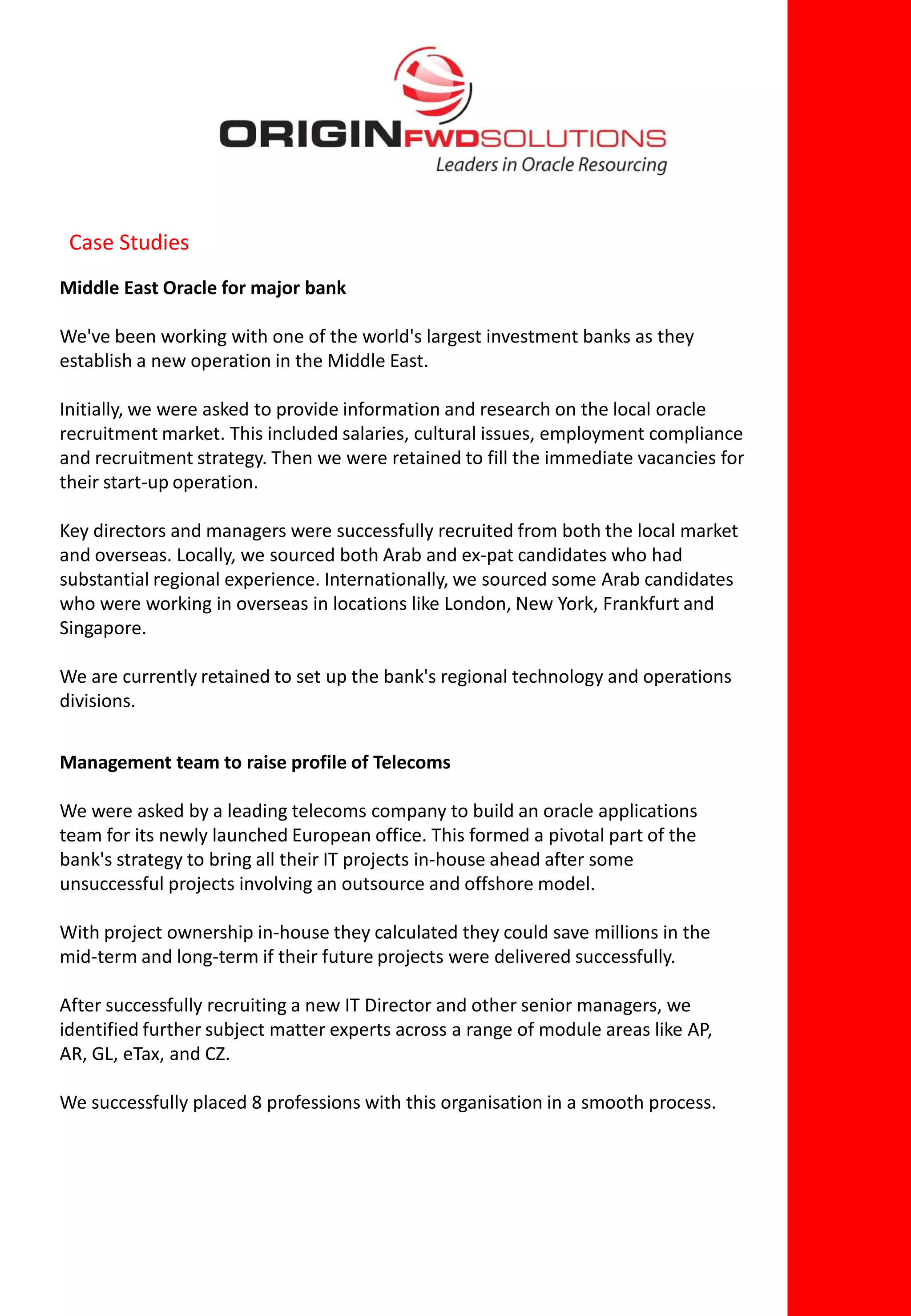 Case Studies
Middle East Oracle for major bank

We've been working with one of the world's largest investment banks as they
establish a new operation in the Middle East.

Initially, we were asked to provide information and research on the local oracle
recruitment market. This included salaries, cultural issues, employment compliance
and recruitment strategy. Then we were retained to fill the immediate vacancies for
their start-up operation.

Key directors and managers were successfully recruited from both the local market
and overseas. Locally, we sourced both Arab and ex-pat candidates who had
substantial regional experience. Internationally, we sourced some Arab candidates
who were working in overseas in locations like London, New York, Frankfurt and
Singapore.

We are currently retained to set up the bank's regional technology and operations
divisions.


Management team to raise profile of Telecoms

We were asked by a leading telecoms company to build an oracle applications
team for its newly launched European office. This formed a pivotal part of the
bank's strategy to bring all their IT projects in-house ahead after some
unsuccessful projects involving an outsource and offshore model.

With project ownership in-house they calculated they could save millions in the
mid-term and long-term if their future projects were delivered successfully.

After successfully recruiting a new IT Director and other senior managers, we
identified further subject matter experts across a range of module areas like AP,
AR, GL, eTax, and CZ.

We successfully placed 8 professions with this organisation in a smooth process.
 