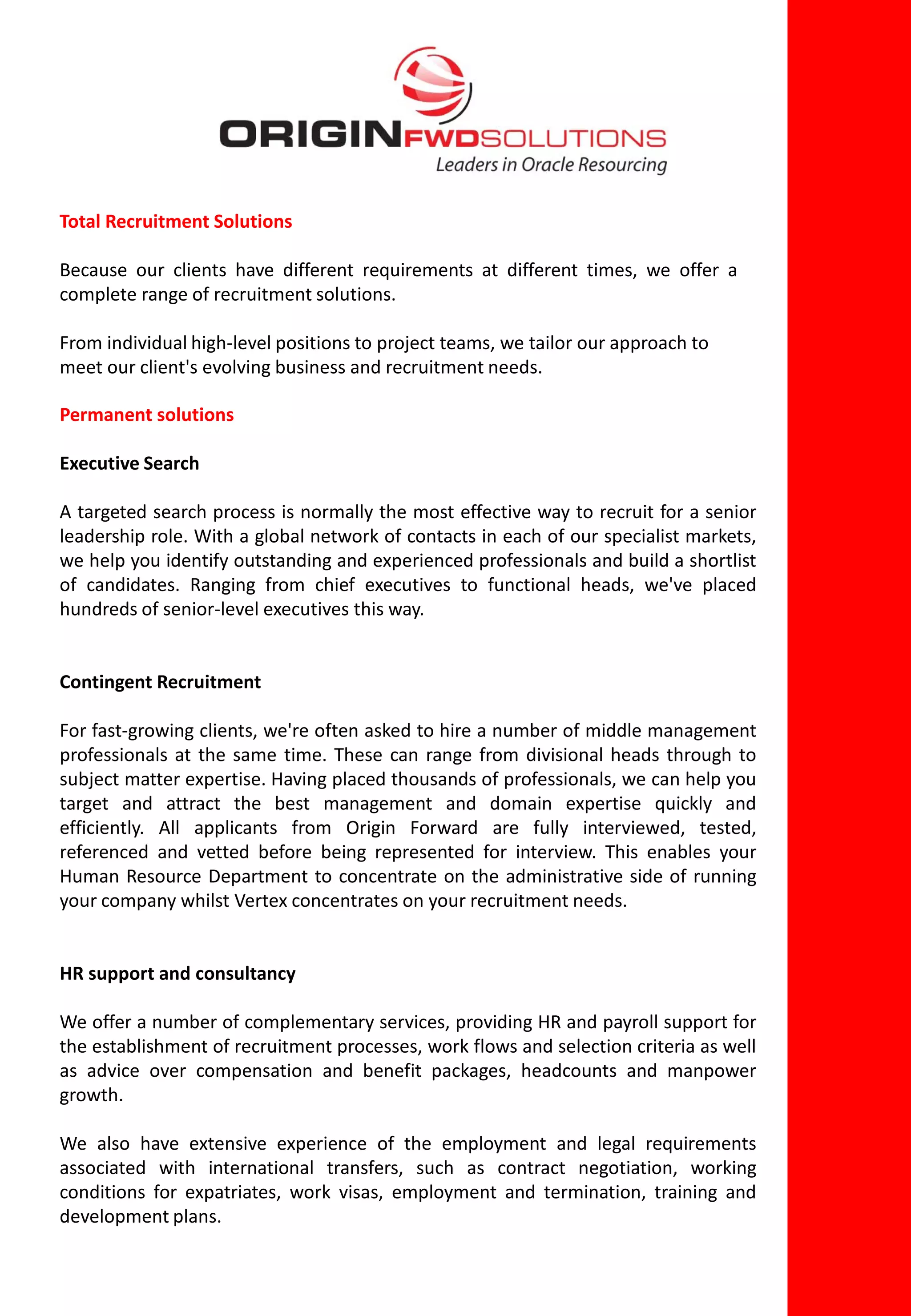 Total Recruitment Solutions

Because our clients have different requirements at different times, we offer a
complete range of recruitment solutions.

From individual high-level positions to project teams, we tailor our approach to
meet our client's evolving business and recruitment needs.

Permanent solutions

Executive Search

A targeted search process is normally the most effective way to recruit for a senior
leadership role. With a global network of contacts in each of our specialist markets,
we help you identify outstanding and experienced professionals and build a shortlist
of candidates. Ranging from chief executives to functional heads, we've placed
hundreds of senior-level executives this way.


Contingent Recruitment

For fast-growing clients, we're often asked to hire a number of middle management
professionals at the same time. These can range from divisional heads through to
subject matter expertise. Having placed thousands of professionals, we can help you
target and attract the best management and domain expertise quickly and
efficiently. All applicants from Origin Forward are fully interviewed, tested,
referenced and vetted before being represented for interview. This enables your
Human Resource Department to concentrate on the administrative side of running
your company whilst Vertex concentrates on your recruitment needs.


HR support and consultancy

We offer a number of complementary services, providing HR and payroll support for
the establishment of recruitment processes, work flows and selection criteria as well
as advice over compensation and benefit packages, headcounts and manpower
growth.

We also have extensive experience of the employment and legal requirements
associated with international transfers, such as contract negotiation, working
conditions for expatriates, work visas, employment and termination, training and
development plans.
 