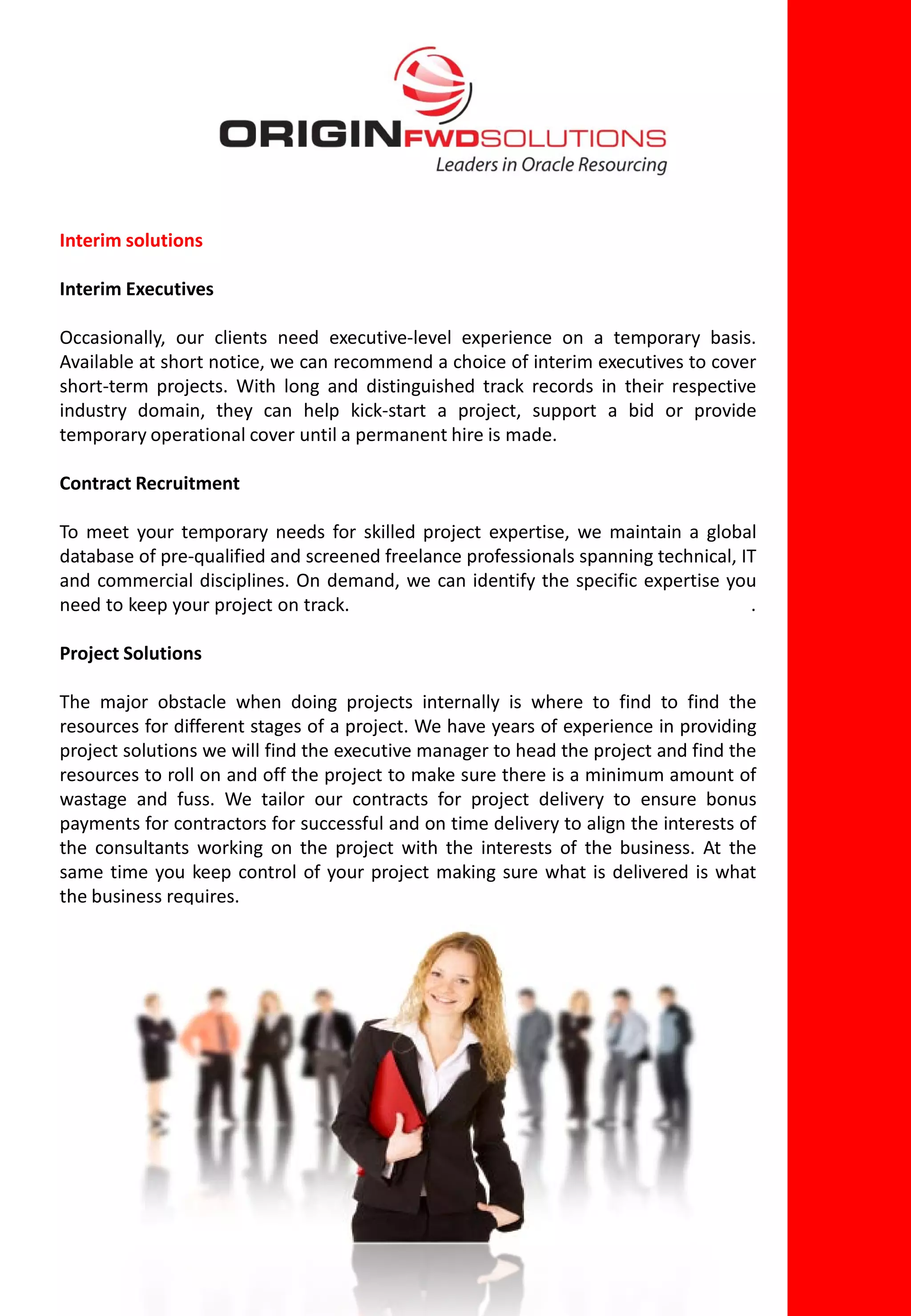 Interim solutions

Interim Executives

Occasionally, our clients need executive-level experience on a temporary basis.
Available at short notice, we can recommend a choice of interim executives to cover
short-term projects. With long and distinguished track records in their respective
industry domain, they can help kick-start a project, support a bid or provide
temporary operational cover until a permanent hire is made.

Contract Recruitment

To meet your temporary needs for skilled project expertise, we maintain a global
database of pre-qualified and screened freelance professionals spanning technical, IT
and commercial disciplines. On demand, we can identify the specific expertise you
need to keep your project on track.                                                 .

Project Solutions

The major obstacle when doing projects internally is where to find to find the
resources for different stages of a project. We have years of experience in providing
project solutions we will find the executive manager to head the project and find the
resources to roll on and off the project to make sure there is a minimum amount of
wastage and fuss. We tailor our contracts for project delivery to ensure bonus
payments for contractors for successful and on time delivery to align the interests of
the consultants working on the project with the interests of the business. At the
same time you keep control of your project making sure what is delivered is what
the business requires.
 