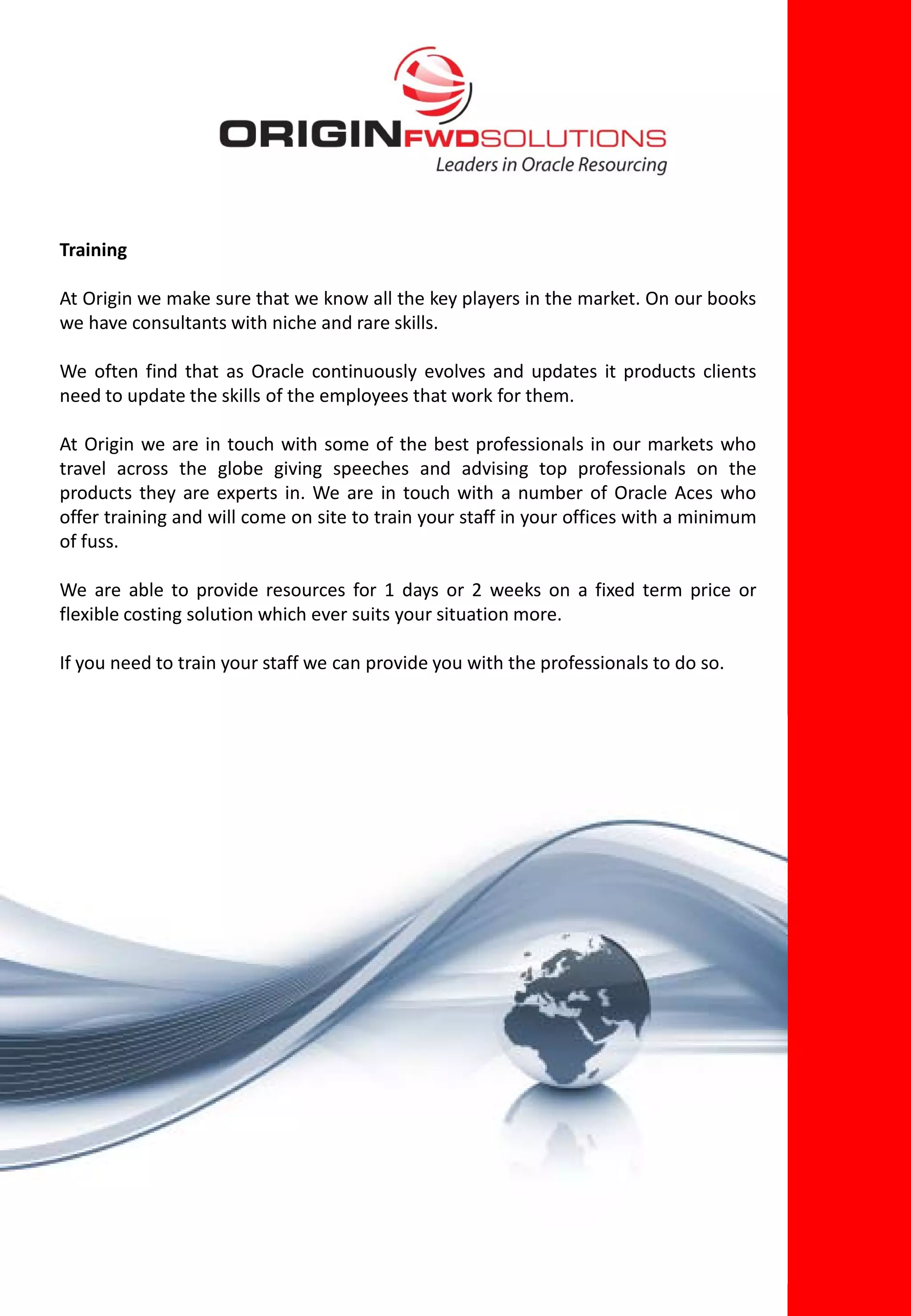 Training

At Origin we make sure that we know all the key players in the market. On our books
we have consultants with niche and rare skills.

We often find that as Oracle continuously evolves and updates it products clients
need to update the skills of the employees that work for them.

At Origin we are in touch with some of the best professionals in our markets who
travel across the globe giving speeches and advising top professionals on the
products they are experts in. We are in touch with a number of Oracle Aces who
offer training and will come on site to train your staff in your offices with a minimum
of fuss.

We are able to provide resources for 1 days or 2 weeks on a fixed term price or
flexible costing solution which ever suits your situation more.

If you need to train your staff we can provide you with the professionals to do so.
 
