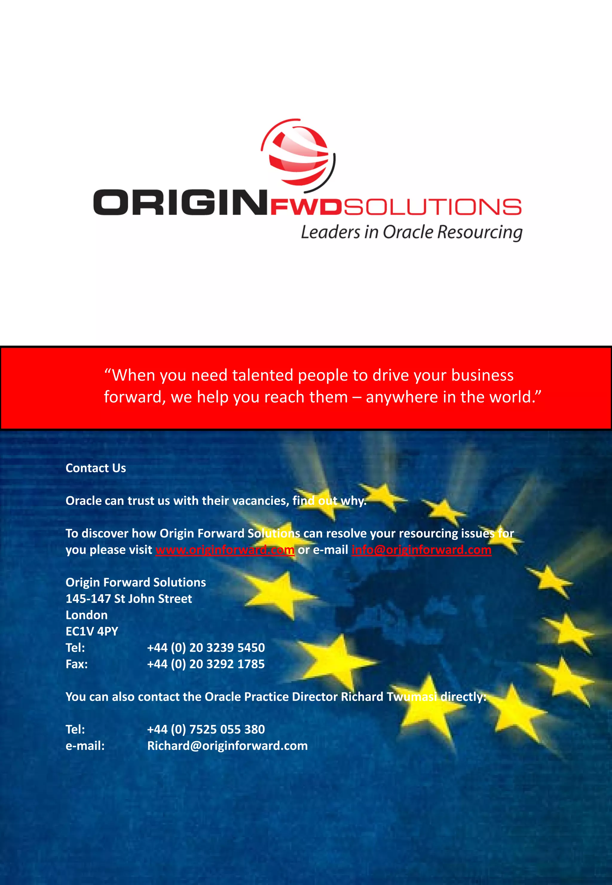 “When you need talented people to drive your business
      forward, we help you reach them – anywhere in the world.”


Contact Us

Oracle can trust us with their vacancies, find out why.

To discover how Origin Forward Solutions can resolve your resourcing issues for
you please visit www.originforward.com or e-mail info@originforward.com

Origin Forward Solutions
145-147 St John Street
London
EC1V 4PY
Tel:          +44 (0) 20 3239 5450
Fax:          +44 (0) 20 3292 1785

You can also contact the Oracle Practice Director Richard Twumasi directly:

Tel:          +44 (0) 7525 055 380
e-mail:       Richard@originforward.com
 