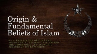 Origin &
Fundamental
Beliefs of Islam
6-3.4: EXPLAIN THE ORIGINS AND
FUNDAMENTAL BELIEFS OF ISLAM AND
THE GEOGRAPHIC AND ECONOMIC
ASPECTS OF ITS EXPANSION
 