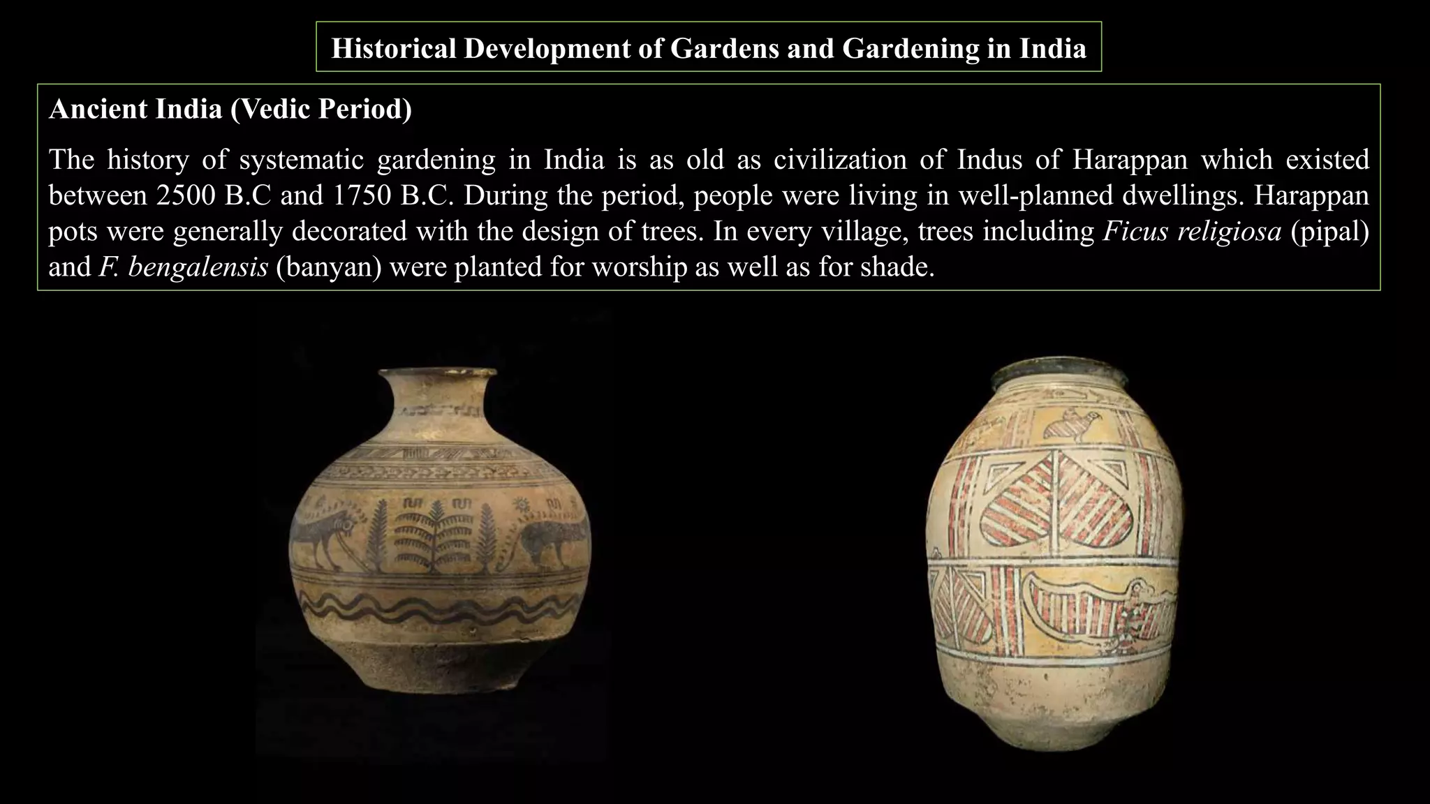Historical Development of Gardens and Gardening in India
Ancient India (Vedic Period)
The history of systematic gardening in India is as old as civilization of Indus of Harappan which existed
between 2500 B.C and 1750 B.C. During the period, people were living in well-planned dwellings. Harappan
pots were generally decorated with the design of trees. In every village, trees including Ficus religiosa (pipal)
and F. bengalensis (banyan) were planted for worship as well as for shade.
 