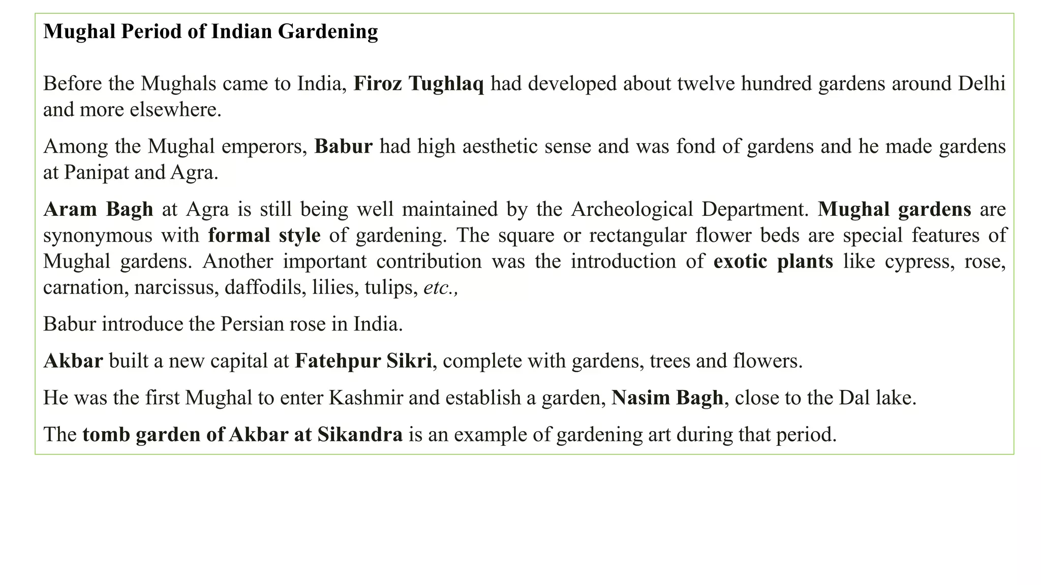 Mughal Period of Indian Gardening
Before the Mughals came to India, Firoz Tughlaq had developed about twelve hundred gardens around Delhi
and more elsewhere.
Among the Mughal emperors, Babur had high aesthetic sense and was fond of gardens and he made gardens
at Panipat and Agra.
Aram Bagh at Agra is still being well maintained by the Archeological Department. Mughal gardens are
synonymous with formal style of gardening. The square or rectangular flower beds are special features of
Mughal gardens. Another important contribution was the introduction of exotic plants like cypress, rose,
carnation, narcissus, daffodils, lilies, tulips, etc.,
Babur introduce the Persian rose in India.
Akbar built a new capital at Fatehpur Sikri, complete with gardens, trees and flowers.
He was the first Mughal to enter Kashmir and establish a garden, Nasim Bagh, close to the Dal lake.
The tomb garden of Akbar at Sikandra is an example of gardening art during that period.
 