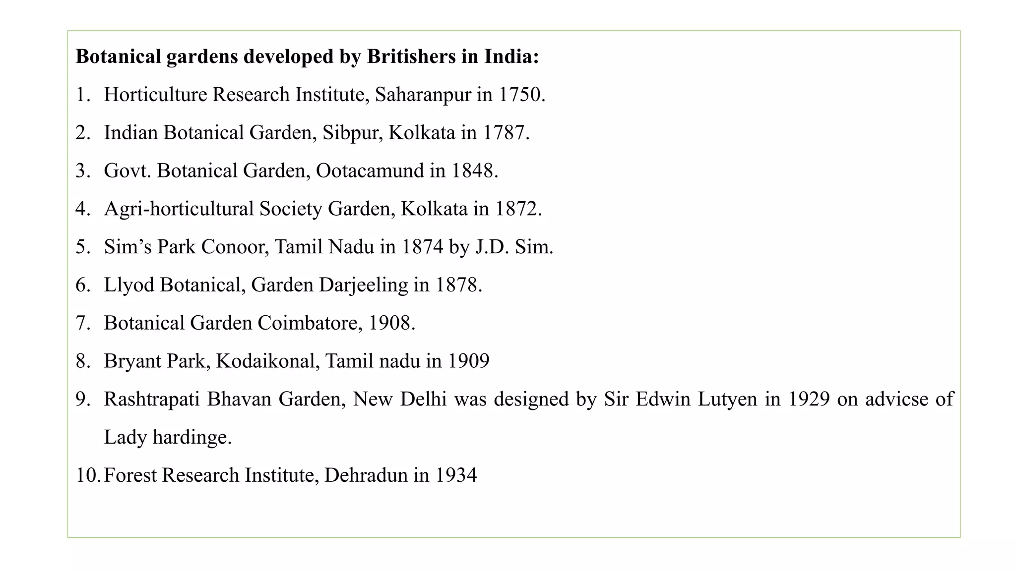Botanical gardens developed by Britishers in India:
1. Horticulture Research Institute, Saharanpur in 1750.
2. Indian Botanical Garden, Sibpur, Kolkata in 1787.
3. Govt. Botanical Garden, Ootacamund in 1848.
4. Agri-horticultural Society Garden, Kolkata in 1872.
5. Sim’s Park Conoor, Tamil Nadu in 1874 by J.D. Sim.
6. Llyod Botanical, Garden Darjeeling in 1878.
7. Botanical Garden Coimbatore, 1908.
8. Bryant Park, Kodaikonal, Tamil nadu in 1909
9. Rashtrapati Bhavan Garden, New Delhi was designed by Sir Edwin Lutyen in 1929 on advicse of
Lady hardinge.
10.Forest Research Institute, Dehradun in 1934
 