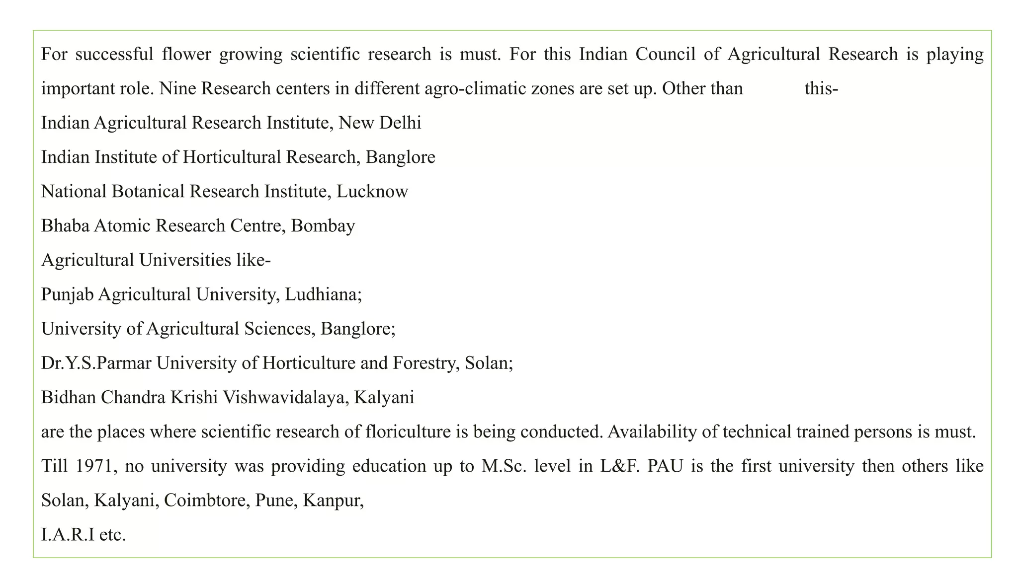 For successful flower growing scientific research is must. For this Indian Council of Agricultural Research is playing
important role. Nine Research centers in different agro-climatic zones are set up. Other than this-
Indian Agricultural Research Institute, New Delhi
Indian Institute of Horticultural Research, Banglore
National Botanical Research Institute, Lucknow
Bhaba Atomic Research Centre, Bombay
Agricultural Universities like-
Punjab Agricultural University, Ludhiana;
University of Agricultural Sciences, Banglore;
Dr.Y.S.Parmar University of Horticulture and Forestry, Solan;
Bidhan Chandra Krishi Vishwavidalaya, Kalyani
are the places where scientific research of floriculture is being conducted. Availability of technical trained persons is must.
Till 1971, no university was providing education up to M.Sc. level in L&F. PAU is the first university then others like
Solan, Kalyani, Coimbtore, Pune, Kanpur,
I.A.R.I etc.
 