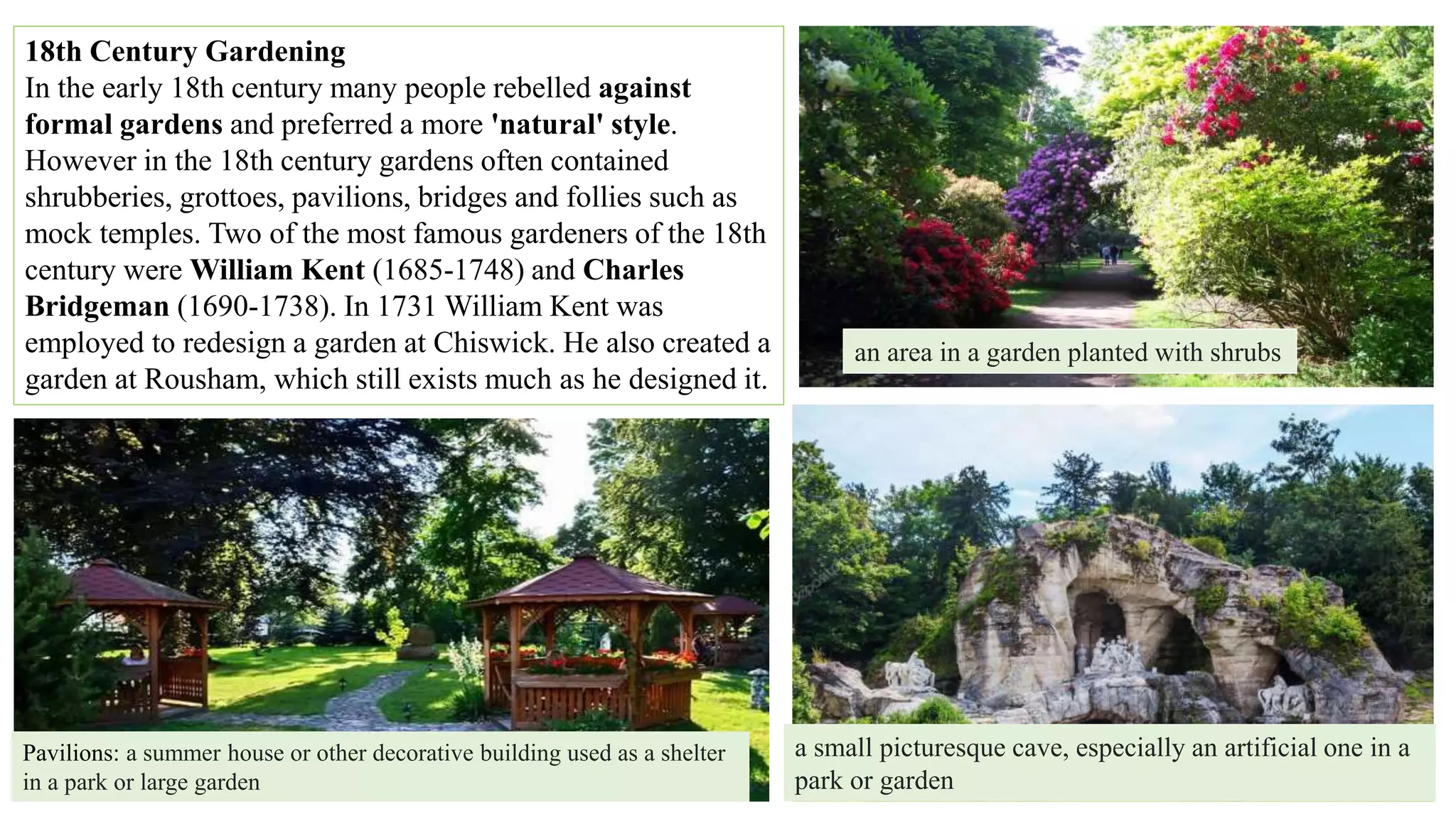 18th Century Gardening
In the early 18th century many people rebelled against
formal gardens and preferred a more 'natural' style.
However in the 18th century gardens often contained
shrubberies, grottoes, pavilions, bridges and follies such as
mock temples. Two of the most famous gardeners of the 18th
century were William Kent (1685-1748) and Charles
Bridgeman (1690-1738). In 1731 William Kent was
employed to redesign a garden at Chiswick. He also created a
garden at Rousham, which still exists much as he designed it.
an area in a garden planted with shrubs
a small picturesque cave, especially an artificial one in a
park or garden
Pavilions: a summer house or other decorative building used as a shelter
in a park or large garden
 
