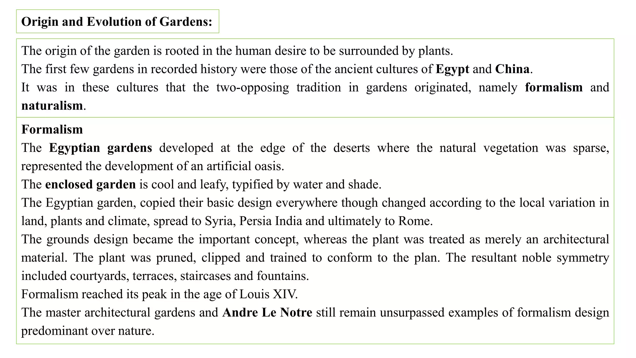 Origin and Evolution of Gardens:
The origin of the garden is rooted in the human desire to be surrounded by plants.
The first few gardens in recorded history were those of the ancient cultures of Egypt and China.
It was in these cultures that the two-opposing tradition in gardens originated, namely formalism and
naturalism.
Formalism
The Egyptian gardens developed at the edge of the deserts where the natural vegetation was sparse,
represented the development of an artificial oasis.
The enclosed garden is cool and leafy, typified by water and shade.
The Egyptian garden, copied their basic design everywhere though changed according to the local variation in
land, plants and climate, spread to Syria, Persia India and ultimately to Rome.
The grounds design became the important concept, whereas the plant was treated as merely an architectural
material. The plant was pruned, clipped and trained to conform to the plan. The resultant noble symmetry
included courtyards, terraces, staircases and fountains.
Formalism reached its peak in the age of Louis XIV.
The master architectural gardens and Andre Le Notre still remain unsurpassed examples of formalism design
predominant over nature.
 