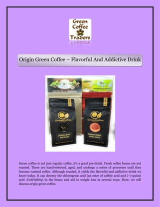 Origin Green Coffee – Flavorful And Addictive Drink
Green coffee is not just regular coffee, it's a good pre-drink. Fresh coffee beans are not
roasted. These are hand-selected, aged, and undergo a series of processes until they
become roasted coffee. Although roasted, it yields the flavorful and addictive drink we
know today. It can destroy the chlorogenic acid (an ester of caffeic acid and (−)-quinic
acid -C16H18O9) in the beans and aid in weight loss in several ways. Here, we will
discuss origin green coffee.
 