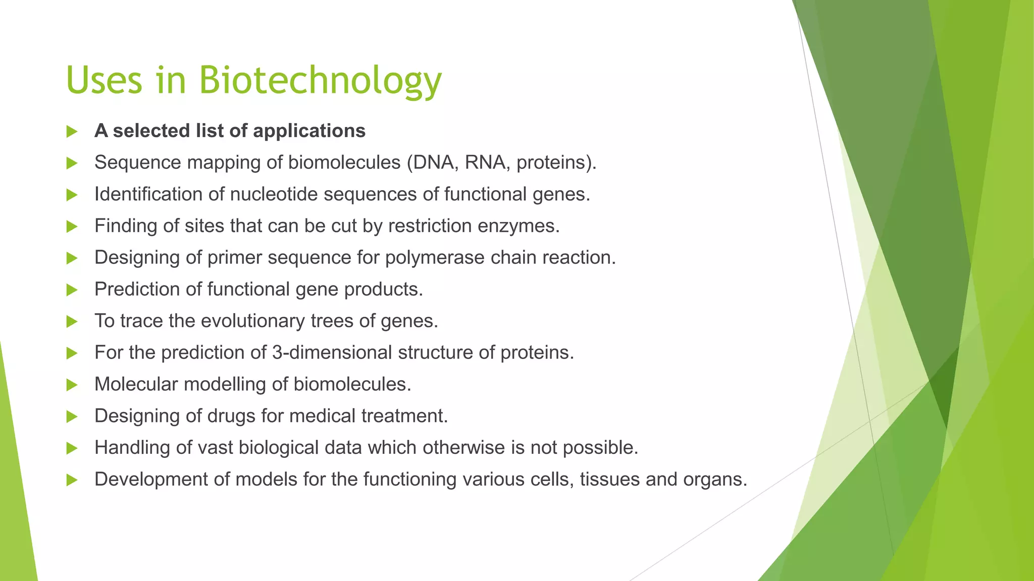 Uses in Biotechnology
 A selected list of applications
 Sequence mapping of biomolecules (DNA, RNA, proteins).
 Identification of nucleotide sequences of functional genes.
 Finding of sites that can be cut by restriction enzymes.
 Designing of primer sequence for polymerase chain reaction.
 Prediction of functional gene products.
 To trace the evolutionary trees of genes.
 For the prediction of 3-dimensional structure of proteins.
 Molecular modelling of biomolecules.
 Designing of drugs for medical treatment.
 Handling of vast biological data which otherwise is not possible.
 Development of models for the functioning various cells, tissues and organs.
 